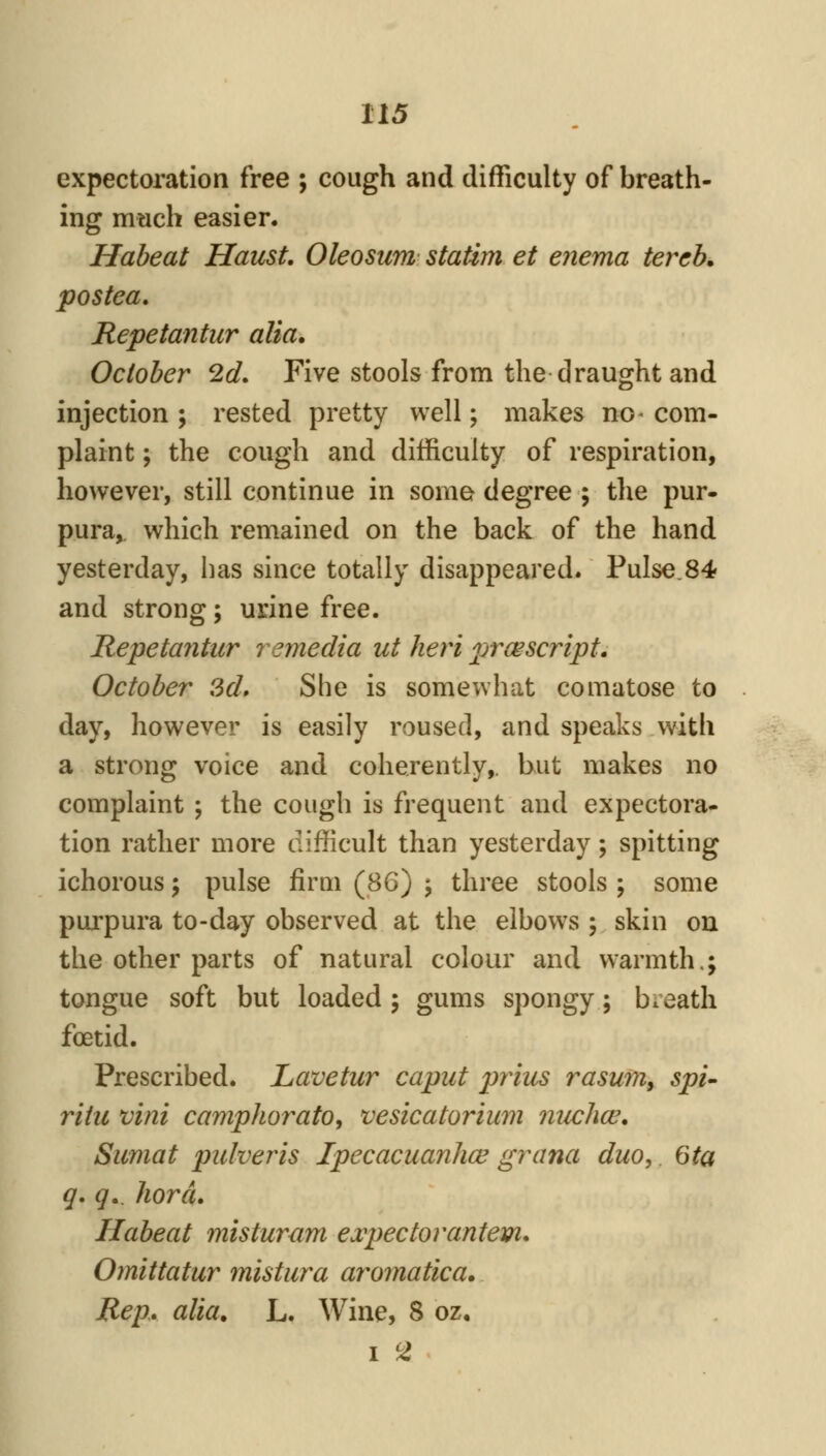 expectoration free ; cough and difTiculty of breath- ing much easier. Habeat Haust, Oleosum statim et enema tercb, postea, Repetantur alia. October 2d. Five stools from the draught and injection ; rested pretty well; makes no- com- plaint ; the cough and difficulty of respiration, however, still continue in some degree ; the pur- pura,^ which remained on the back of the hand yesterday, has since totally disappeared. Pulse.84 and strong; urine free. Repetantur remedia ut heri ^jrcescript. October 3d» She is somewhat comatose to day, however is easily roused, and speaks with a strong voice and coherently,, but makes no complaint ; the cough is frequent and expectora- tion rather more difficult than yesterday; spitting ichorous; pulse firm (86) ; three stools ; some purpura to-day observed at the elbows ; skin on the other parts of natural colour and warmth.; tongue soft but loaded ; gums spongy; breath foetid. Prescribed. Lavetur caput prius rasum, spi- riiit vim camphorato, vesicatorium nuchw, Sumat piUveris Ipecacuanhas grana duo, 6ta g* g». hord, Habeat misturum expectorantem. Omittatur mistura aromatica. Rep. alia, L. Wine, 8 oz. I 2