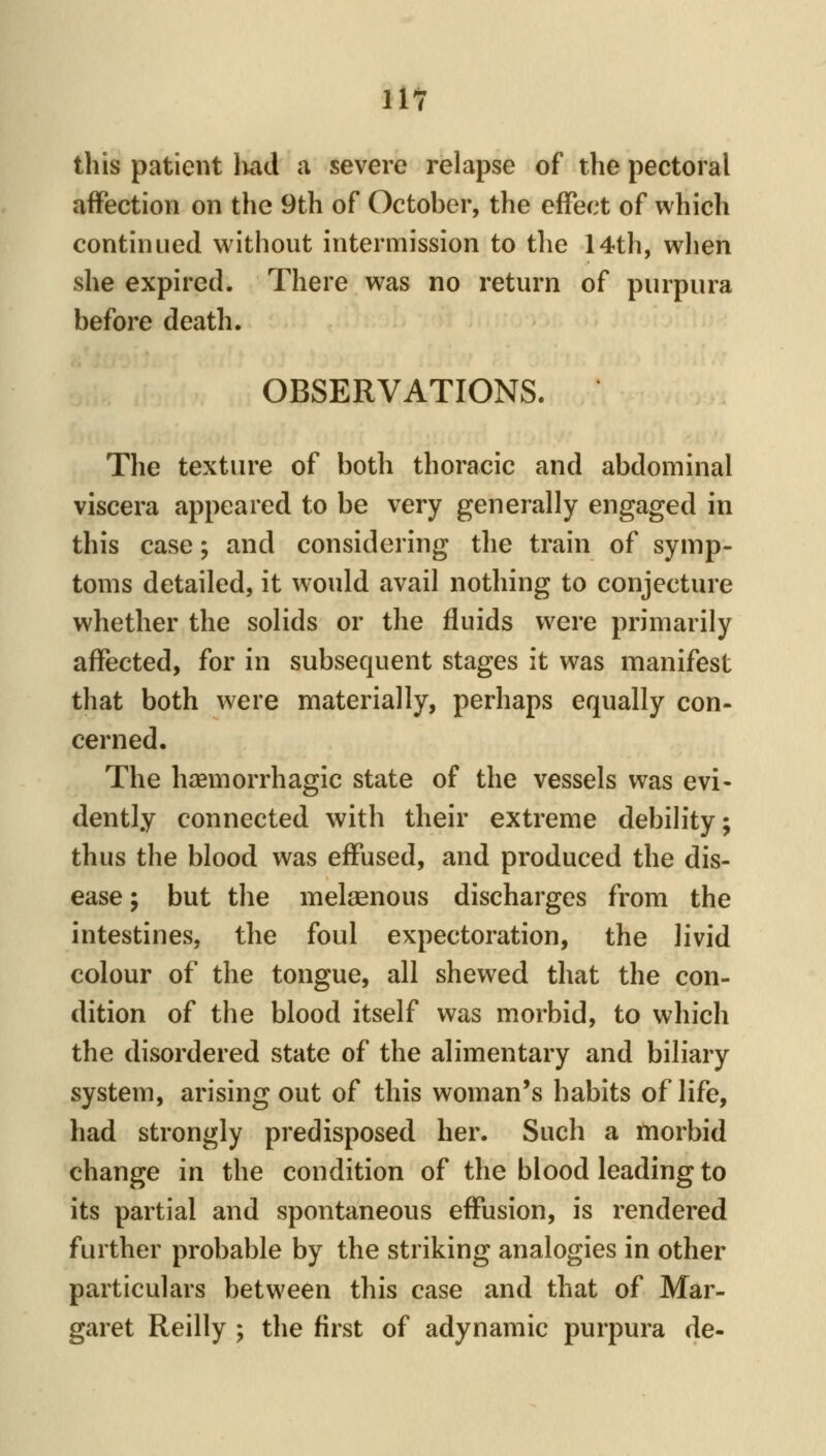 this patient liad a severe relapse of the pectoral affection on the 9th of October, the effect of which continued without intermission to tlie 14th, when she expired. There was no return of purpura before death. OBSERVATIONS. The texture of both thoracic and abdominal viscera appeared to be very generally engaged in this case; and considering the train of symp- toms detailed, it would avail nothing to conjecture whether the solids or the fluids were primarily affected, for in subsequent stages it was manifest that both were materially, perhaps equally con- cerned. The hasmorrhagic state of the vessels was evi- dently connected with their extreme debility; thus the blood was effused, and produced the dis- ease ; but the melaenous discharges from the intestines, the foul expectoration, the livid colour of the tongue, all shewed that the con- dition of the blood itself was morbid, to which the disordered state of the alimentary and biliary system, arising out of this woman's habits of life, had strongly predisposed her. Such a morbid change in the condition of the blood leading to its partial and spontaneous effusion, is rendered further probable by the striking analogies in other particulars between this case and that of Mar- garet Reilly ; the first of adynamic purpura de-