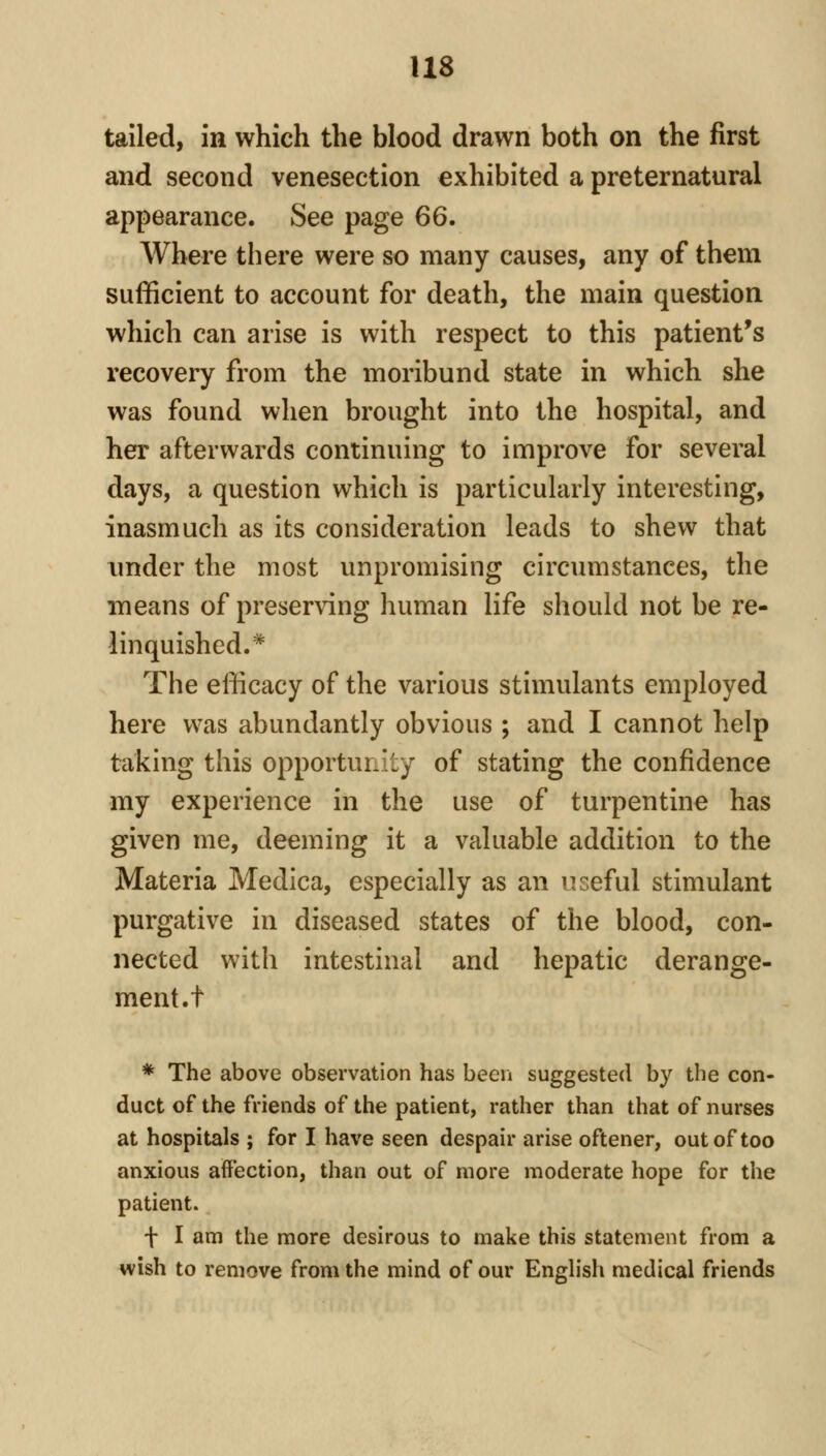tailed, in which the blood drawn both on the first and second venesection exhibited a preternatural appearance. See page 66. Where there were so many causes, any of them sufficient to account for death, the main question which can arise is with respect to this patient's recovery from the moribund state in which she was found when brought into the hospital, and her afterwards continuing to improve for several days, a question which is particuhu'Iy interesting, inasmuch as its consideration leads to shew that under the most unpromising circumstances, the means of preserving human life should not be re- linquished.* The efficacy of the various stimulants employed here was abundantly obvious ; and I cannot help taking this opportunity of stating the confidence my experience in the use of turpentine has given me, deeming it a valuable addition to the Materia Medica, especially as an useful stimulant purgative in diseased states of the blood, con- nected with intestinal and hepatic derange- ment.t * The above observation has been suggested by the con- duct of the friends of the patient, rather than that of nurses at hospitals ; for I have seen despair arise oftener, out of too anxious affection, than out of more moderate hope for the patient. f I am the more desirous to make this statement from a wish to remove from the mind of our Engh'sh medical friends