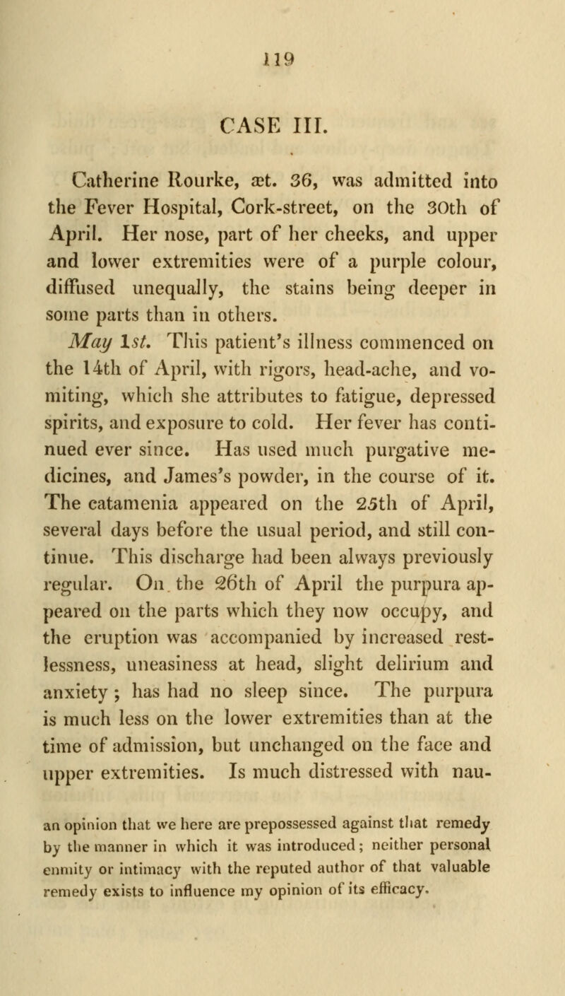 CASE III. Catherine Rourke, xt. 36, was admitted into the Fever Hospital, Cork-street, on the 30th of April. Her nose, part of her cheeks, and upper and lower extremities were of a purple colour, diffused unequally, the stains being deeper in some parts than in others. Mai/ IsL This patient's illness commenced on the 14th of April, with rigors, head-ache, and vo- miting, which she attributes to flitigue, depressed spirits, and exposure to cold. Her fever has conti- nued ever since. Has used much purgative me- dicines, and James's powder, in the course of it. The catamenia appeared on the 25th of April, several days before the usual period, and still con- tinue. This discharge had been always previously regular. On the S6th of April the purpura ap- peared on the parts which they now occupy, and the eruption was accompanied by increased rest- lessness, uneasiness at head, slight delirium and anxiety ; has had no sleep since. The purpura is much less on the lower extremities than at the time of admission, but unchanged on the face and upper extremities. Is much distressed with nau- an opinion that we here are prepossessed against that remedy by the manner in which it was introduced; neither personal enmity or intimacy with the reputed author of that valuable remedy exists to influence my opinion of its efficacy.