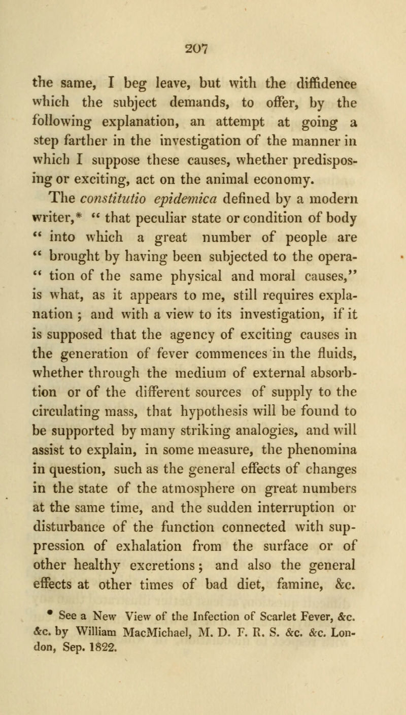 the same, I beg leave, but with the diffidence which the subject demands, to offer, by the following explanation, an attempt at going a step farther in the investigation of the manner in which I suppose these causes, whether predispos- ing or exciting, act on the animal economy. The constitutio epidemica defined by a modern writer,*  that peculiar state or condition of body  into which a great number of people are  brought by having been subjected to the opera-  tion of the same physical and moral causes, is what, as it appears to me, still requires expla- nation ; and with a view to its investigation, if it is supposed that the agency of exciting causes in the generation of fever commences in the fluids, whether throuo^h the medium of external absorb- tion or of the different sources of supply to the circulating mass, that hypothesis will be found to be supported by many striking analogies, and will assist to explain, in some measure, the phenomina in question, such as the general effects of changes in the state of the atmosphere on great numbers at the same time, and the sudden interruption or disturbance of the function connected with sup- pression of exhalation from the surface or of other healthy excretions; and also the general effects at other times of bad diet, famine, &c. • See a New View of the Infection of Scarlet Fever, &c. &c. by William MacMichael, M. D. F. R. S. &c. &c. Lon- don, Sep. 1822.