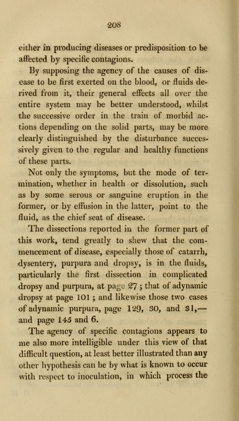 either in producing diseases or predisposition to be affected by specific contagions. By supposing the agency of the causes of dis- ease to be first exerted on the blood, or fluids de- rived from it, their general effects all over the entire system may be better understood, whilst the successive order in the train of morbid ac- tions depending on the solid parts, may be more clearly distinguished by the disturbance succes- sively given to the regular and healthy functions of these parts. Not only the symptoms, but the mode of ter- mination, whether in health or dissolution, such as by some serous or sanguine eruption in the former, or by effusion in the latter, point to the fluid, as the chief seat of disease. The dissections reported in the former part of this work, tend greatly to shew that the com- mencement of disease, especially those of catarrh, dysentery, purpura and dropsy, is in the fluids, particularly the first dissection in complicated dropsy and purpura, at page 27; tliat of adynamic dropsy at page 101 ; and likewise those two cases of adynamic purpura, page 129, 30, and Si,— and page 145 and 6. The agency of specific contagions appears to me also more intelligible under this view of that difficult question, at least better illustrated than any other hypothesis can be by what is known to occur with respect to inoculation, in which process the