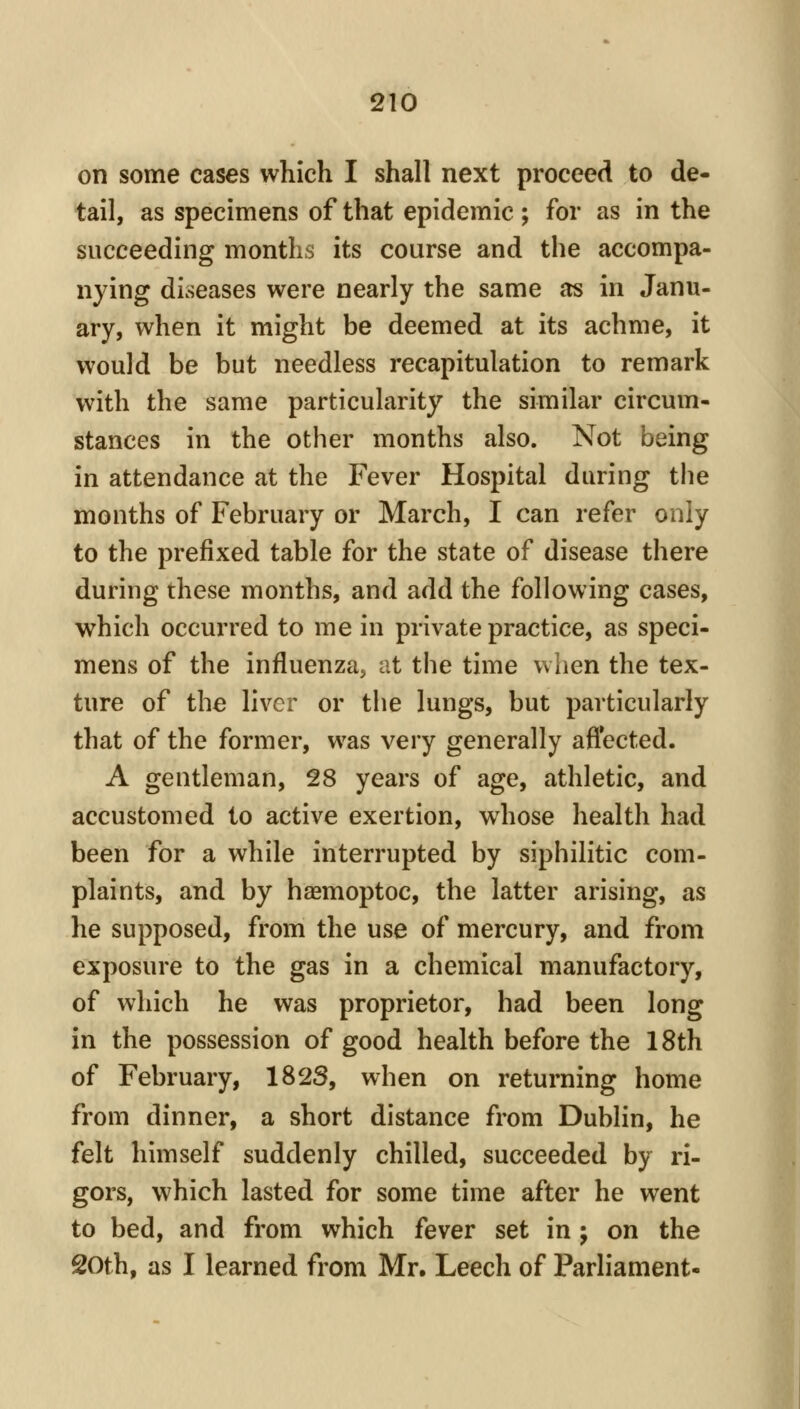 on some cases which I shall next proceed to de- tail, as specimens of that epidemic ; for as in the succeeding months its course and the accompa- nying diseases were nearly the same as in Janu- ary, when it might be deemed at its achme, it would be but needless recapitulation to remark with the same particularity the similar circum- stances in the other months also. Not being in attendance at the Fever Hospital during the months of February or March, I can refer only to the prefixed table for the state of disease there during these months, and add the following cases, which occurred to me in private practice, as speci- mens of the influenza, at the time when the tex- ture of the liver or the lungs, but particularly that of the former, was very generally aflected. A gentleman, 28 years of age, athletic, and accustomed to active exertion, whose health had been for a while interrupted by siphilitic com- plaints, and by hagmoptoc, the latter arising, as he supposed, from the use of mercury, and from exposure to the gas in a chemical manufactory, of which he was proprietor, had been long in the possession of good health before the 18th of February, 182S, when on returning home from dinner, a short distance from Dublin, he felt himself suddenly chilled, succeeded by ri- gors, which lasted for some time after he went to bed, and from which fever set in ; on the 20th, as I learned from Mr, Leech of Parliament-