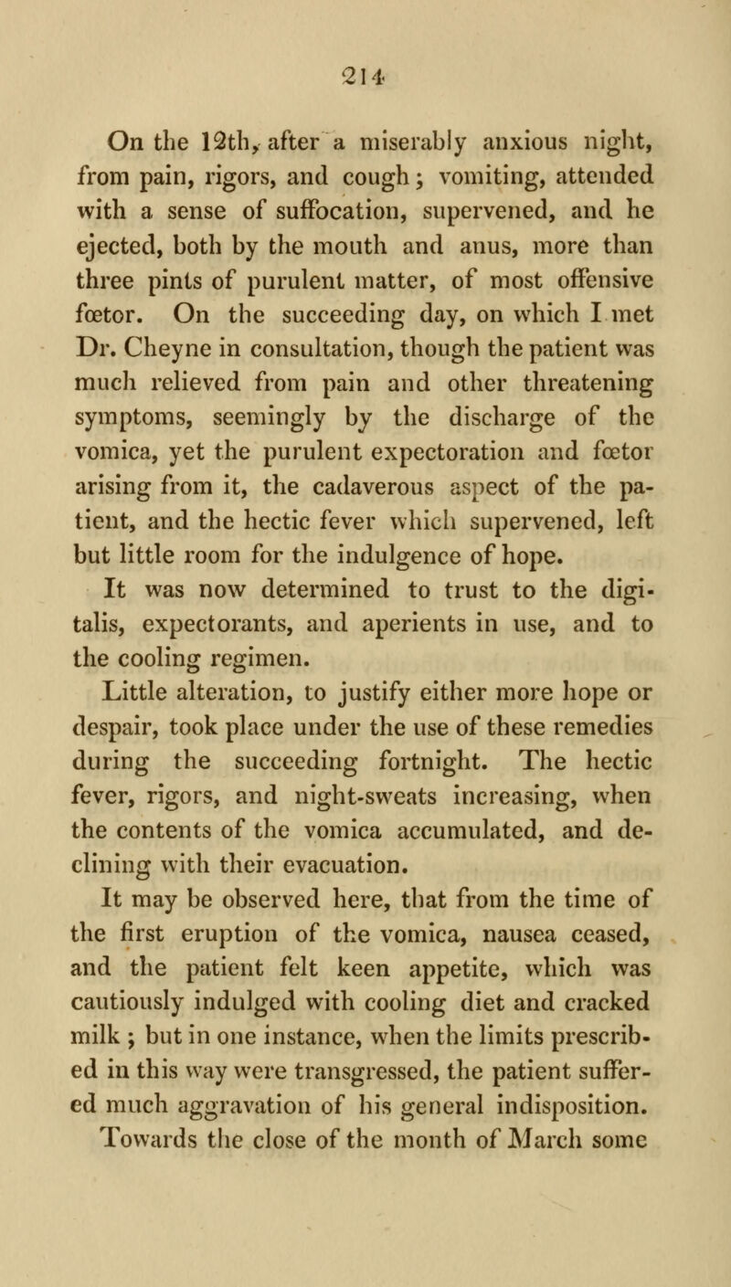 On the 12thyafter a miserably anxious niglit, from pain, rigors, and cough; vomiting, attended with a sense of suffocation, supervened, and he ejected, both by the mouth and anus, more than three pints of purulent matter, of most offensive foetor. On the succeeding day, on which I met Dr. Cheyne in consultation, though the patient was much relieved from pain and other threatening symptoms, seemingly by the discharge of the vomica, yet the purulent expectoration and foetor arising from it, the cadaverous aspect of the pa- tient, and the hectic fever which supervened, left but little room for the indulgence of hope. It was now determined to trust to the digi- talis, expectorants, and aperients in use, and to the cooling regimen. Little alteration, to justify either more hope or despair, took place under the use of these remedies during the succeeding fortnight. The hectic fever, rigors, and night-sweats increasing, when the contents of the vomica accumulated, and de- clining with their evacuation. It may be observed here, that from the time of the first eruption of the vomica, nausea ceased, and the patient felt keen appetite, which was cautiously indulged with cooling diet and cracked milk ; but in one instance, when the limits prescrib- ed in this way were transgressed, the patient suffer- ed much aggravation of his general indisposition. Towards the close of the month of March some