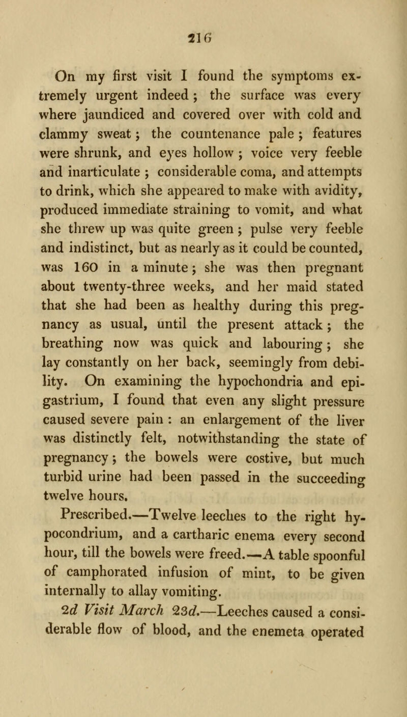 On my first visit I found the symptoms ex- tremely urgent indeed ; the surface was every where jaundiced and covered over with cold and clammy sweat; the countenance pale ; features were shrunk, and eyes hollow ; voice very feeble and inarticulate ; considerable coma, and attempts to drink, which she appeared to make with avidity, produced immediate straining to vomit, and what she threw up was quite green ; pulse very feeble and indistinct, but as nearly as it could be counted, was 160 in a minute; she was then pregnant about twenty-three weeks, and her maid stated that she had been as healthy during this preg- nancy as usual, until the present attack; the breathing now was quick and labouring; she lay constantly on her back, seemingly from debi- lity. On examining the hypochondria and epi- gastrium, I found that even any slight pressure caused severe pain : an enlargement of the liver was distinctly felt, notwithstanding the state of pregnancy; the bowels were costive, but much turbid urine had been passed in the succeedino- twelve hours. Prescribed.—Twelve leeches to the right hy- pocondrium, and a cartharic enema every second hour, till the bowels were freed.—A table spoonful of camphorated infusion of mint, to be given internally to allay vomiting. 2d Visit March 23d—Leeches caused a consi- derable flow of blood, and the enemeta operated