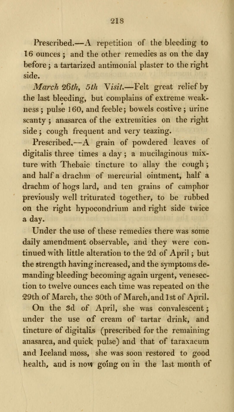 Prescribed.—A repetition of the bleeding to 16 ounces ; and the other remedies as on the day before; a tartarized antimonial plaster to the right side. March 26th, 5th Visit,—Felt great relief by the last bleeding, but complains of extreme weak- ness ; pulse 160, and feeble; bowels costive ; urine scanty ; anasarca of the extremities on the right side; cough frequent and very teazing. Prescribed*—A grain of powdered leaves of digitalis three times a day; a mucilaginous mix- ture with Thebaic tincture to allay the cough; and half a drachm of mercurial ointment, half a drachm of hogs lard, and ten grains of camphor previously well triturated together, to be rubbed on the right hypocondrium and right side twice a day. Under the use of these remedies there was some daily amendment observable, and they were con- tinued with little alteration to the 2d of April; but the strength having increased, and the symptoms de- manding bleeding becoming again urgent, venesec- tion to twelve ounces each time was repeated on the 29th of March, the 30th of March, and 1 st of April. On the Sd of April, she was convalescent; under the use of cream of tartar drink, and tincture of digitalis (prescribed for the remaining anasarca, and quick pulse) and that of taraxacum and Iceland moss, she was soon restored to good health, and is novi going on in the last month of