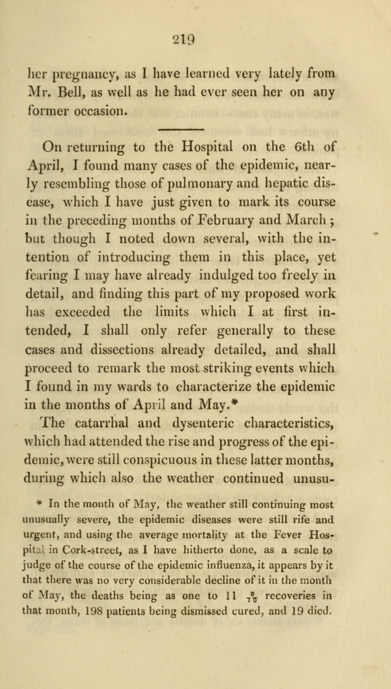 her pregnancy, as I have learned very lately from Mr. Bell, as well as he had ever seen her on any former occasion. On returning to the Hospital on the 6th of April, I found many cases of the epidemic, near- ly resembling those of pulmonary and hepatic dis- ease, which I have just given to mark its course in the preceding months of February and March; but though I noted down several, with the in- tention of introducing thera in this place, yet fearing I may have already indulged too freely in detail, and finding this part of my proposed work has exceeded the limits which I at first in- tended, I shall only refer generally to these cases and dissections already detailed, and shall proceed to remark the most striking events which I found in my wards to characterize the epidemic in the months of April and May.* The catarrhal and dysenteric characteristics, which had attended the rise and progress of the epi- demic, were still conspicuous in these latter months, during which also the weather continued unusu- * In the month of May, the weather still continuing most unusually severe, the epidemic diseases were still rife and urgent, and using the average mortality at the Fever Hos- pital in Cork-street, as I have hitherto done, as a scale to judge of the course of the epidemic influenza, it appears by it that there was no very considerable decline of it in the month of May, the deaths being as one to 11 ^\ recoveries in that month, 198 patients being dismissed cured, and 19 died.