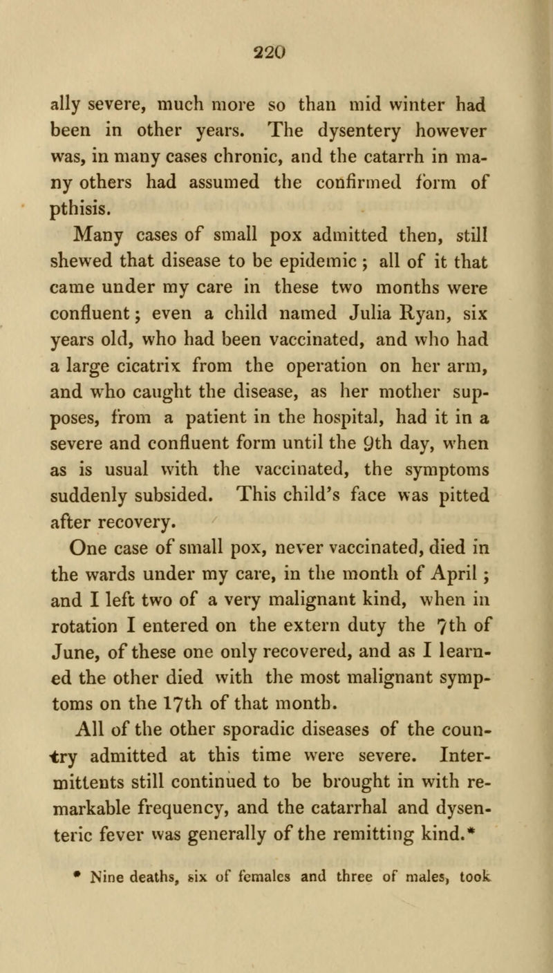 ally severe, much more so than mid winter had been in other years. The dysentery however was, in many cases chronic, and the catarrh in ma- ny others had assumed the confirmed form of pthisis. Many cases of small pox admitted then, still shewed that disease to be epidemic ; all of it that came under my care in these two months were confluent; even a child named Julia Ryan, six years old, who had been vaccinated, and who had a large cicatrix from the operation on her arm, and who caught the disease, as her mother sup- poses, from a patient in the hospital, had it in a severe and confluent form until the 9th day, when as is usual with the vaccinated, the symptoms suddenly subsided. This child's face was pitted after recovery. One case of small pox, never vaccinated, died in the wards under my care, in the month of April; and I left two of a very malignant kind, when in rotation I entered on the extern duty the 7th of June, of these one only recovered, and as I learn- ed the other died with the most malignant symp- toms on the 17th of that month. All of the other sporadic diseases of the coun- try admitted at this time were severe. Inter- mittents still continued to be brought in with re- markable frequency, and the catarrhal and dysen- teric fever vvas generally of the remitting kind.* • Nine deaths, six of females and three of males, took