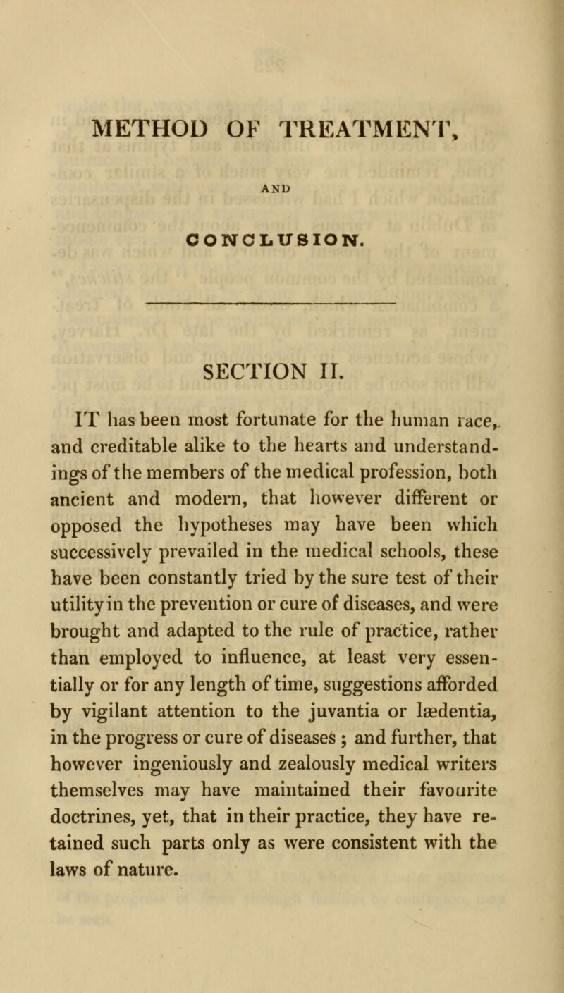 METHOD OF TREATMENT, AND CONCLUSION. SECTION IL IT has been most fortunate for the human race,, and creditable alike to the hearts and understand- ings of the members of the medical profession, both ancient and modern, that however different or opposed the hypotheses may have been which successively prevailed in the medical schools, these have been constantly tried by the sure test of their utility in the prevention or cure of diseases, and were brought and adapted to the rule of practice, rather than employed to influence, at least very essen- tially or for any length of time, suggestions afforded by vigilant attention to the juvantia or laedentia, in the progress or cure of diseases ; and further, that however ingeniously and zealously medical writers themselves may have maintained their favourite doctrines, yet, that in their practice, they have re- tained such parts only as were consistent with the laws of nature.