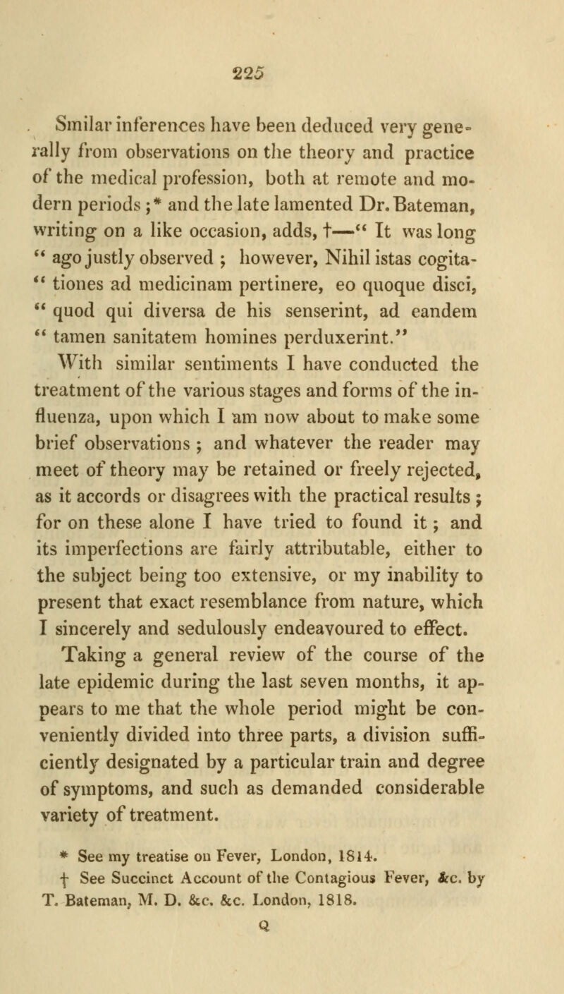 Smilar inferences have been deduced very gene= rally from observations on the theory and practice of the medical profession, both at remote and mo- dern periods ;* and the late lamented Dr.Bateman, writing on a like occasion, adds, t—** It was long ** ago justly observed ; however, Nihil istas cogita- ** tiones ad medicinam pertinere, eo quoque disci,  quod qui diversa de his senserint, ad eandem  tamen sanitatem homines perduxerint. With similar sentiments I have conducted the treatment of the various stages and forms of the in- fluenza, upon which I tim now about to make some brief observations ; and whatever the reader may meet of theory may be retained or freely rejected, as it accords or disagrees with the practical results ; for on these alone I have tried to found it; and its imperfections are fairly attributable, either to the subject being too extensive, or my inability to present that exact resemblance from nature, which I sincerely and sedulously endeavoured to effect. Taking a general review of the course of the late epidemic during the last seven months, it ap- pears to me that the whole period might be con- veniently divided into three parts, a division suffi- ciently designated by a particular train and degree of symptoms, and such as demanded considerable variety of treatment. * See my treatise ou Fever, London, 1814-. f See Succinct Account of the Contagious Fever, ice. by T. Bateman, M. D. &c. &c. London, 1818. Q