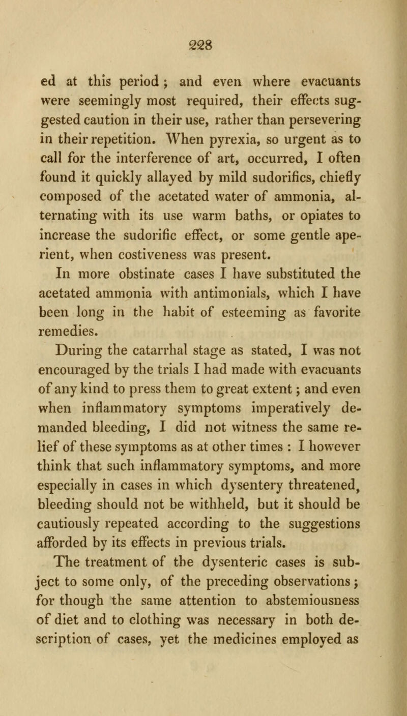 ed at this period; and even where evacuants were seemingly most required, their effects sug- gested caution in their use, rather than persevering in their repetition. When pyrexia, so urgent as to call for the interference of art, occurred, I often found it quickly allayed by mild sudorifics, chiefly composed of tiie acetated water of ammonia, al- ternating with its use warm baths, or opiates to increase the sudorific effect, or some gentle ape- rient, when costiveness was present. In more obstinate cases I have substituted the acetated ammonia with antimonials, which I have been long in the habit of esteeming as favorite remedies. During the catarrhal stage as stated, I was not encouraged by the trials I had made with evacuants of any kind to press them to great extent; and even when inflammatory symptoms imperatively de- manded bleeding, I did not witness the same re- lief of these symptoms as at other times : I however think that such inflammatory symptoms, and more especially in cases in which dysentery threatened, bleeding should not be withheld, but it should be cautiously repeated according to the suggestions afforded by its effects in previous trials. The treatment of the dysenteric cases is sub- ject to some only, of the preceding observations j for though the same attention to abstemiousness of diet and to clothing was necessary in both de- scription of cases, yet the medicines employed as