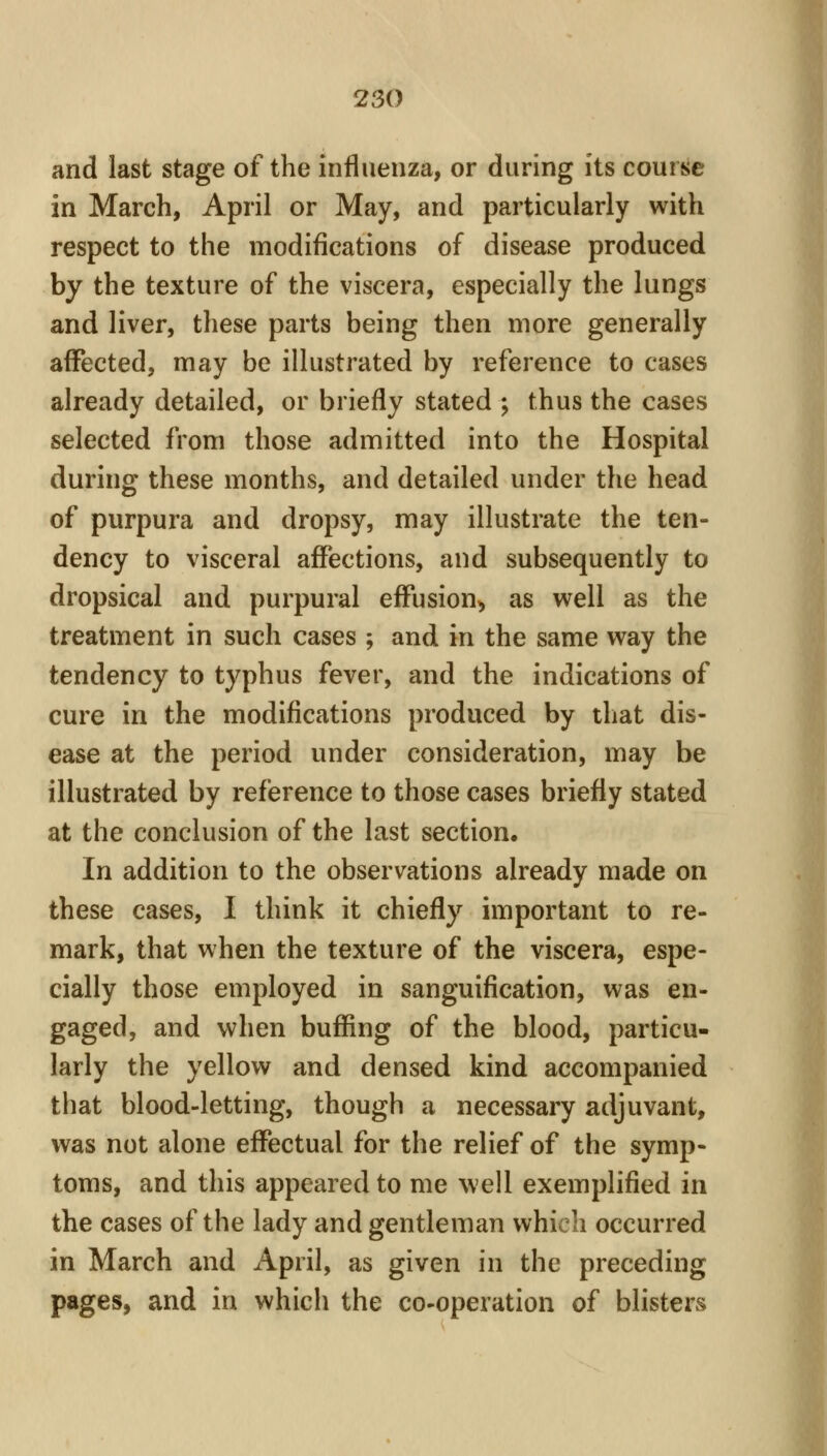 and last stage of the influenza, or during its course in March, April or May, and particularly with respect to the modifications of disease produced by the texture of the viscera, especially the lungs and liver, these parts being then more generally affected, may be illustrated by reference to cases already detailed, or briefly stated ; thus the cases selected from those admitted into the Hospital during these months, and detailed under the head of purpura and dropsy, may illustrate the ten- dency to visceral afiPections, and subsequently to dropsical and purpural effusion^ as well as the treatment in such cases ; and in the same way the tendency to typhus fever, and the indications of cure in the modifications produced by that dis- ease at the period under consideration, may be illustrated by reference to those cases briefly stated at the conclusion of the last section. In addition to the observations already made on these cases, 1 think it chiefly important to re- mark, that when the texture of the viscera, espe- cially those employed in sanguification, was en- gaged, and when buffing of the blood, particu- larly the yellow and densed kind accompanied that blood-letting, though a necessary adjuvant, was not alone effectual for the relief of the symp- toms, and this appeared to me well exemplified in the cases of the lady and gentleman which occurred in March and April, as given in the preceding pages, and in which the co-operation of blisters