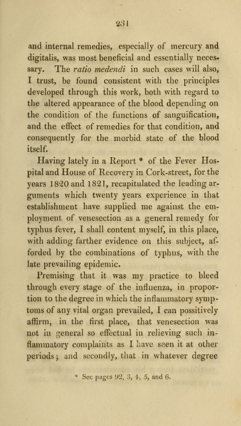 ^Si and internal remedies, especially of mercury and digitalis, was most beneficial and essentially neces- sary. The ratio medendi in such cases will also, I trust, be found consistent with the principles developed through this work, both with regard to the altered appearance of the blood depending on the condition of the functions of sanguification, and the effect of remedies for that condition, and consequently for the morbid state of the blood itself. Having lately in a Report * of the Fever Hos- pital and House of Recovery in Cork-street, for the years 18^0 and 1821, recapitulated the leading ar- guments which twenty years experience in that establishment have supplied me against the em- ployment of venesection as a general remedy for typhus fever, I shall content myself, in this place, with adding farther evidence on this subject, af- forded by the combinations of typhus, with the late prevailing epidemic. Premising that it was my practice to bleed through every stage of the influenza, in propor- tion to the degree in which the inflammatory symp- toms of any vital organ prevailed, I can possitively affirm, in the first place, that venesection was not in general so effectual in relieving such in- flammatory complaints as I have seen it at other periods j and secondly, that in whatever degree