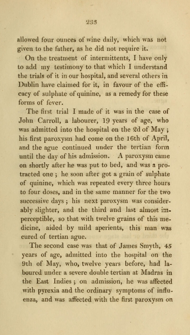 allowed four ounces of wine daily, which was not given to the father, as he did not require it. On the treatment of intermittents, I have only to add my testimony to that which I understand the trials of it in our hospital, and several others in Dublin have claimed for it, in favour of the effi- cacy of sulphate of quinine, as a remedy for these forms of fever. The first trial I made of it was in the case of John Carroll, a labourer, 19 years of age, who was admitted into the hospital on the 2d of May ; his first paroxysm had come on the 16th of April, and the ague continued under the tertian form until the day of his admission. A paroxysm came on shortly after he was put to bed, and was a pro- tracted one ; he soon after got a grain of sulphate of quinine, which was repeated every three hours to four doses, and in the same manner for the two successive days ; his next paroxysm was consider- ably slighter, and the third and last almost im- perceptible, so that with twelve grains of this me- dicine, aided by mild aperients, this man was cured of tertian ague. The second case was that of James Smyth, 45 years of age, admitted into the hospital on the 9th of May, who, twelve years before, had la- boured under a severe double tertian at Madras in the East Indies j on admission, he was aflFected with pyrexia and the ordinary symptoms of influ- enza, and was aifected with the first paroxysm on