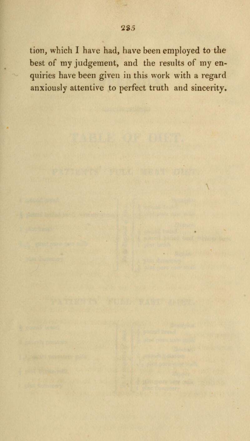 2S.5 tion, which I have had, have been employed to the best of my judgement, and the results of my en- quiries have been given in this work with a regard anxiously attentive to perfect truth and sincerity.