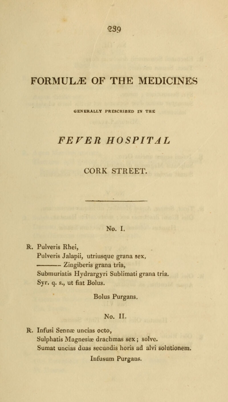 Q39 FORMULA OF THE MEDICINES GENERALLY PRESCRIBED IN THE FEVER HOSPITAL CORK STREET. No. I. R. Pulveris Rhei, Pulveris Jalapii, utriusque grana sex, ■ Zingiberis grana tria, Submuriatis Hydrargyri Sublimati grana tria. Syr. q. s., ut fiat Bolus. Bolus Purgans. No. 11. R. InfusI Sennac uncias octo, Sulphatis Magnesiae drachmas sex; solve. Sumat uncias duas secundis horis ad alvi solutionem. Infusum Purgans.