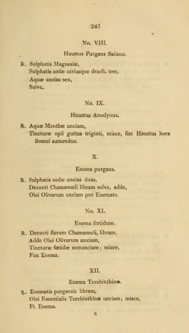 No. viir. Haustus Purgans Salinus. R. Sulphatis Magnesias, Sulphatis sodae utriusque drach, tres. Aquae uncias sex. Solve. No. IX. Haustus Anodynus, R. Aquae Menthae unciam, Tincturae opii guttas triginti) misce, fiat Haustus hora Somni sumendus. X. Enema purgans. R. Sulphatis sodae uncias duas, Decocti Chamasraeli libram solve, adde, Olei Olivaruni unciam pro Enemate. No. XI. Enema foetidum. R. Decocti florum Chamaemeli, libram, Adde Olei Olivarum unciam, Tincturae fofetidae semunciam; misce, Fiat Enema. XII. Enema Terebinthinae. ^. Enematis purgantis libram, Olei Essentialis Terebinthinae unciam; misce, Ft. Enema. R