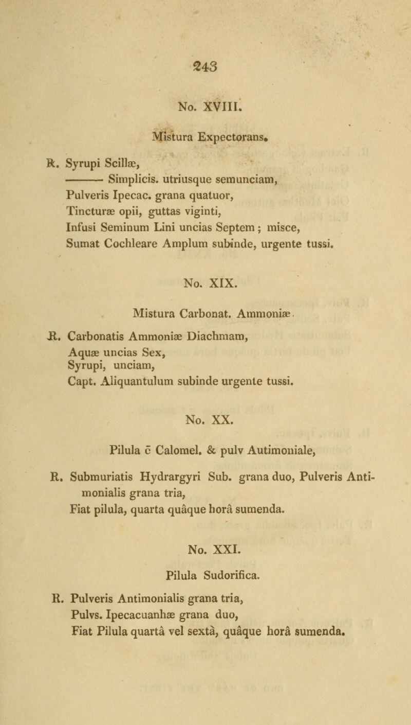 S43 No. XVIII. Mistura Expectorans* R, Syrupi Scillae, Simplicis. utriusque semunciam, Pulveris Ipecac, grana quatuor, Tincturae opii, guttas viginti, Infusi Seminum Lini uncias Septem ; misce, Sumat Cochleare Amplum subinde, urgente tussi. No. XIX. Mistura Carbonat. Ammoniae. il, Carbonatis Ammoniae Diachmam, Aquae uncias Sex, Syrupi, unciam, Capt. Aliquantulum subinde urgente tussi. No. XX. Pilula c Calomel. & pulv Autimoniale, R. Submuriatis Hydrargyri Sub. grana duo, Pulveris Anti- monialis grana tria, Fiat pilula, quarta quaque hora sumenda. No. XXI. Pilula Sudorifica. R. Pulveris Antimonialis grana tria, Pulvs. Ipecacuanhas grana duo, Fiat Pilula quarta vel sexta, quaque hora sumenda.