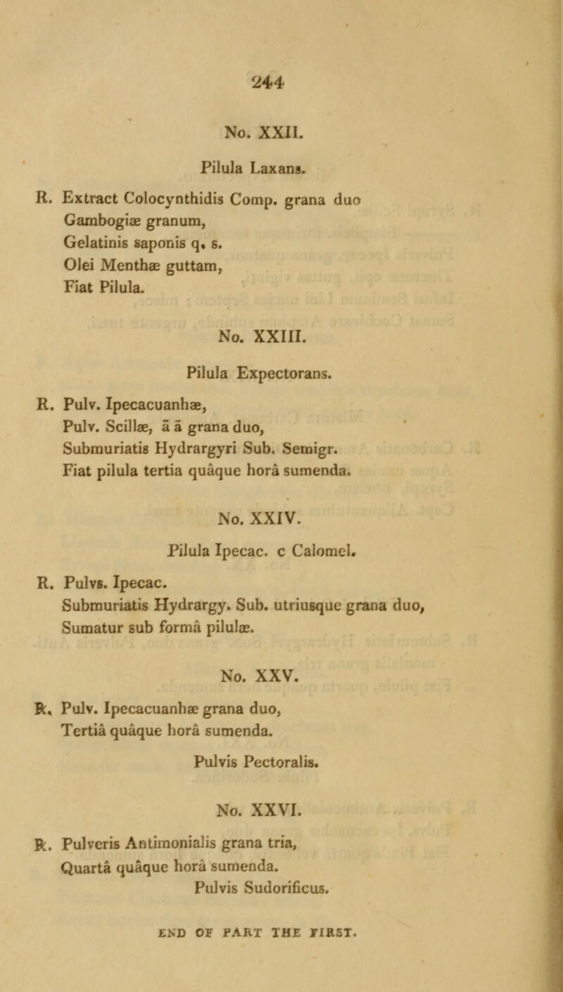 No. XXII. Pilula Laxans. R. Extract Colocynthidis Comp. grana duo Gambogiae granum, Gelatinis saponis q« s. Olei Menthae guttam, Fiat Pilula. No. XXIII. Pilula Expectorans. R. Pulv. Ipecacuanhae, Pulv. Scillae, a a grana duo, Submuriatis Hydrargyri Sub. Semigr. Fiat pilula tertia quaque bora sumenda. No. XXIV. Pilula Ipecac, c Calomel. R. Pulvs. Ipecac. Submuriatis Hydrargy. Sub. utriusque grana duo, Sumatur sub forma pilulae. No. XXV. R, Pulv. Ipecacuanbae grana duo, Tertia quaque hora sumenda. Pulvis Pectoral is. No. XXVI. R. Pulvcris Antimonialis grana tria, Quarta quaque bora sumenda. Pulvis Sudorificus. END OF FART THE TIRST.