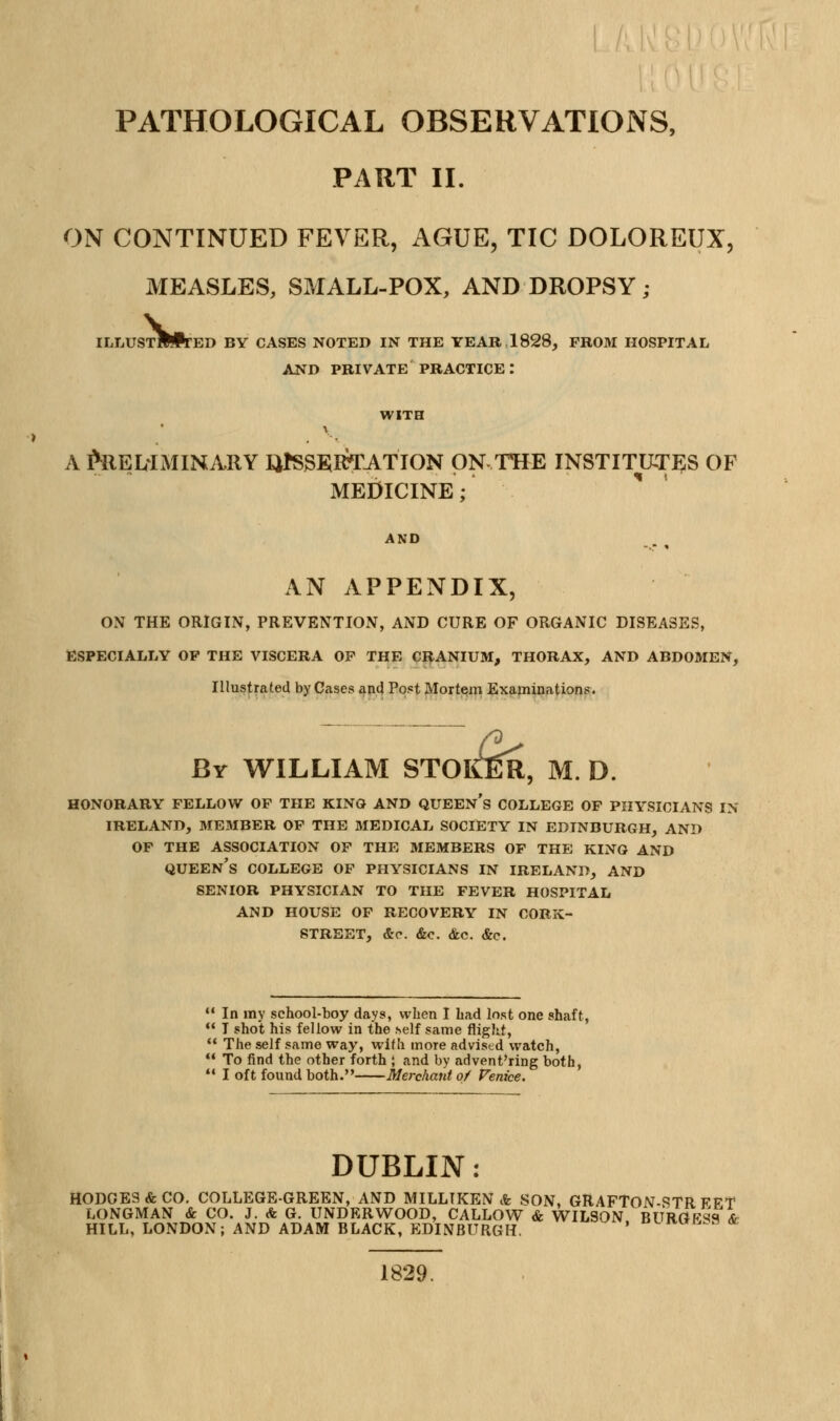 PATHOLOGICAL OBSERVATIONS, PART II. ON CONTINUED FEVER, AGUE, TIC DOLOREUX, MEASLES, SMALL-POX, AND DROPSY ; ILLUSTMPtED by cases noted in the year, 1828, PROM HOSPITAL AJSTD PRIVATE PRACTICE : WITH A MELiMINARY liPSSElRTATION ON THE INSTITUTJ^S OF MEDICINE; AND AN APPENDIX, ON THE ORIGIN, PREVENTION, AND CURE OF ORGANIC DISEASES, ESPECIALLY OP THE VISCERA OF THE CR.ANIUM, THORAX, AND ABDOMEN, Illustrated by Cases and Post Morte^m Examinations. By WILLIAM STOICER, M. D. HONORARY FELLOW OF THE KINO AND QUEEN S COLLEGE OF PHYSICIANS IN IRELAND, MEMBER OF THE MEDICAL SOCIETY IN EDINBURGH, AND OF THE ASSOCIATION OF THE MEMBERS OF THE KINO AND queen's COLLEGE OF PHYSICIANS IN IRELAND, AND SENIOR PHYSICIAN TO THE FEVER HOSPITAL AND HOUSE OF RECOVERY IN CORK- STREET, &c. &o. &c. <S:e. In my school-boy days, when I had lost one shaft, I shot his fellow in the self same flight, The self same way, with more advised watch, To find the other forth ; and by advent'ring both, *' I oft found both. Merchant of Venice. DUBLIN: HODGES & CO. COLLEGE-GREEN, AND MILLIKEN A SON, GRAFTON-STR FFT LONGMAN & CO. J. & G. UNDERWOOD, CALL0V7 & WILSON BURGKS'S &^ HILL, LONDON; AND ADAM BLACK, EDINBURGH. ' o^ivun.a oc 1829.