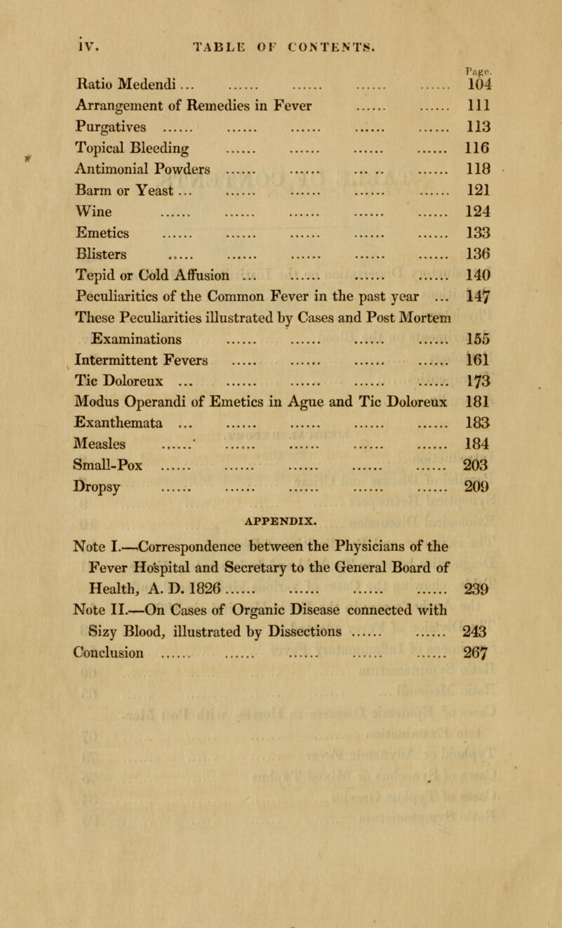 Ratio Medendi Pagr. 104 Arrangement of Remedies in Fever 111 Purgatives ...... 113 Topical Bleeding 116 Antimonial Powders 118 Barm or Yeast... 121 Wine 124 Emetics 133 Blisters 136 Tepid or Cold Affusion ... 140 Peculiarities of the Common Fever in the past year ... 147 These Peculiarities illustrated by Cases and Post Mortem Examinations 155 Intermittent Fevers 161 Tic Doloreux ... 173 Modus Operandi of Emetics in Ague and Tic Doloreux 181 Exanthemata ... 183 Measles ' 184 Small-Pox 203 Dropsy 209 APPENDIX. Note I.—^Correspondence between the Physicians of the Fever Hospital and Secretary to the General Board of Health, A. D. 1826 239 Note II.—On Cases of Organic Disease connected with Sizy Blood, illustrated by Dissections 243 Conclusion 267