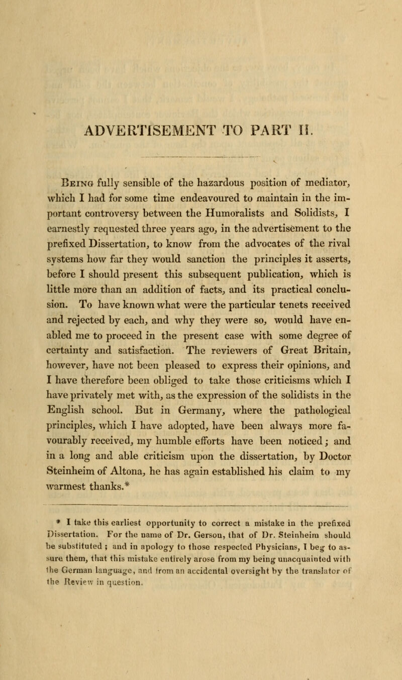 Being fully sensible of the hazardous position of mediator, which I had for some time endeavoured to maintain in the im- portant controversy between the Humoralists and Solidists, I earnestly requested three years ago, in the advertisement to the prefixed Dissertation, to know from the advocates of the rival systems how far they would sanction the principles it asserts, before I should present this subsequent publication, which is little more than an addition of facts, and its practical conclu- sion. To have known what were the particular tenets received and rejected by each, and why they were so, would have en- abled me to proceed in the present case with some degree of certainty and satisfaction. The reviewers of Great Britain, however, have not been pleased to express their opinions, and I have therefore been obliged to take those criticisms which I have privately met with, as the expression of the solidists in the English school. But in Germany, where the pathological principles, which I have adopted, have been always more fa- vourably received, my humble efforts have been noticed; and in a long and able criticism upon the dissertation, by Doctor Steinheim of Altona, he has again established his claim to my warmest thanks.* * I take this earliest opportunity to correct a mistake in the prefixed Dissertation. For the name of Dr. Gersou, that of Dr. Steinheim should be substituted ; and in apology to those respected Physicians, 1 heg to as- sure them, that this mistake entirely arose from my being unacquainted with Ihe German language, and from an accidental oversight by the translator of the Review in question.