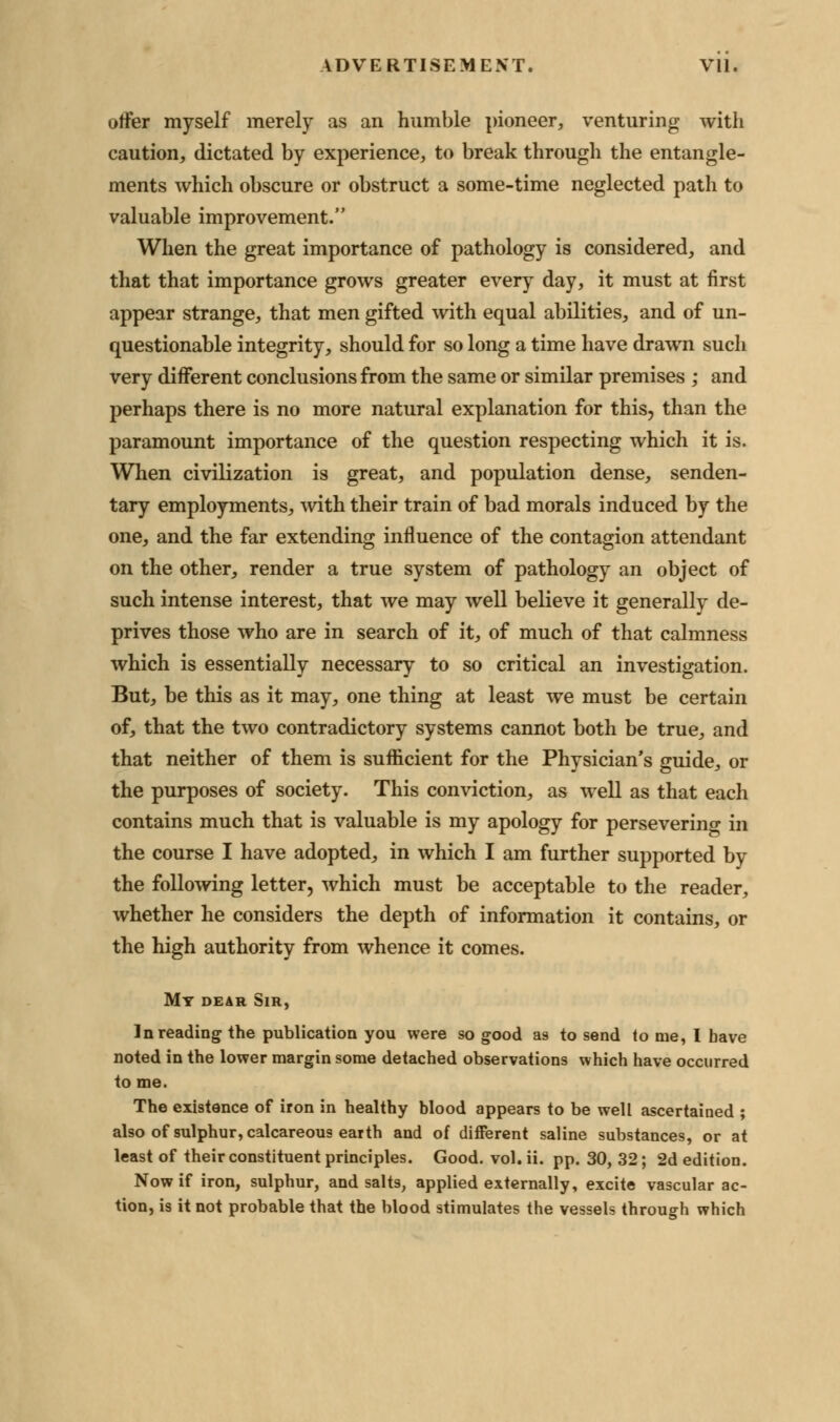 offer myself merely as an humble pioneer, venturing with caution, dictated by experience, to break through the entangle- ments which obscure or obstruct a some-time neglected path to valuable improvement. When the great importance of pathology is considered, and that that importance grows greater every day, it must at first appear strange, that men gifted with equal abilities, and of un- questionable integrity, should for so long a time have drawn such very different conclusions from the same or similar premises ; and perhaps there is no more natural explanation for this, than the paramount importance of the question respecting which it is. When civilization is great, and population dense, senden- tary employments, with their train of bad morals induced by the one, and the far extending influence of the contagion attendant on the other, render a true system of pathology an object of such intense interest, that we may well believe it generally de- prives those who are in search of it, of much of that calmness which is essentially necessary to so critical an investigation. But, be this as it may, one thing at least we must be certain of, that the two contradictory systems cannot both be true, and that neither of them is sufficient for the Physician's guide, or the purposes of society. This conviction, as well as that each contains much that is valuable is my apology for persevering in the course I have adopted, in which I am further supported by the following letter, which must be acceptable to the reader, whether he considers the depth of information it contains, or the high authority from whence it comes. Mt dear Sir, In reading the publication you were so good as to send lo me, I have noted in the lower margin some detached observations which have occurred to me. The existence of iron in healthy blood appears to be well ascertained ; also of sulphur, calcareous earth and of different saline substances, or at least of their constituent principles. Good. vol. ii. pp. 30, 32; 2d edition. Now if iron, sulphur, and salts, applied externally, excite vascular ac- tion, is it not probable that the blood stimulates the vessels through which