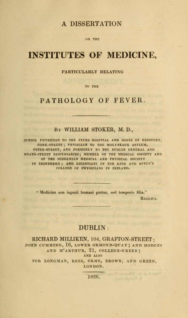 A DISSERTATION ON THE INSTITUTES OF MEDICINE, PARTICULARLY RELATING TO THE PATHOLOGY OF FEVER. By WILLIAM STOKER, M. D., SENIOR PHYSICIAN TO THE FEVER HOSPITAL AND HOUSE OF RECOVEBY, CORK-STREET ; PHYSICIAN TO THE MOLYNEAUX ASYLUM, PETER-STREET, AND FORMERLY TO THE DUULIN GENERAL AND MEATH-STREET DISPENSARIES; MEMBER OF THE MEDICAL SOCIETY AND OF THE HIBERNIAN MEDICAL AND PHYSICAL SOCIETY IN EDINBURGH ; AND LICENTIATE OF THE KING AND QUEEN's COLLEGE OF PHYSICIANS IN IRELAND. Medicina non iDgenii humani partus, sed teinporis filia. Baglivi. DUBLIN: RICHARD MILLIKEN, 104, GRAFTON-STREET; JOHN CUMMING, 16, LOWER ORMOND-QUAY; AND HODGES AND m'arthur, 21, college-green; AND ALSO FOR LONGMAN, REES, ORME, BROWN, AND GREEN, LONDON. 1826.