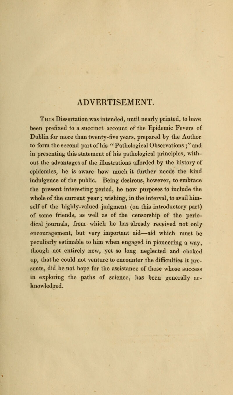 ADVERTISEMENT. This Dissertation was intended, until nearly printed, to have been prefixed to a succinct account of the Epidemic Fevers of Dublin for more than twenty-five years, prepared by the Author to form the second part of his  Pathological Observations ; and in presenting this statement of his pathological principles, with- out the advantages of the illustrations afforded by the history of epidemics, he is aware how much it further needs the kind indulgence of the public. Being desirous, however, to embrace the present interesting period, he now purposes to include the whole of the current year; wishing, in the interval, to avail him- self of the highly-valued judgment (on this introductory part) of some friends, as well as of the censorship of the perio- dical journals, from which he has already received not only encouragement, but very important aid—aid which must be peculiarly estimable to him when engaged in pioneering a way, though not entirely new, yet so long neglected and choked up, that he could not venture to encounter the difficulties it pre- sents, did he not hope for the assistance of those whose success in exploring the paths of science, has been generally ac- knowledged.