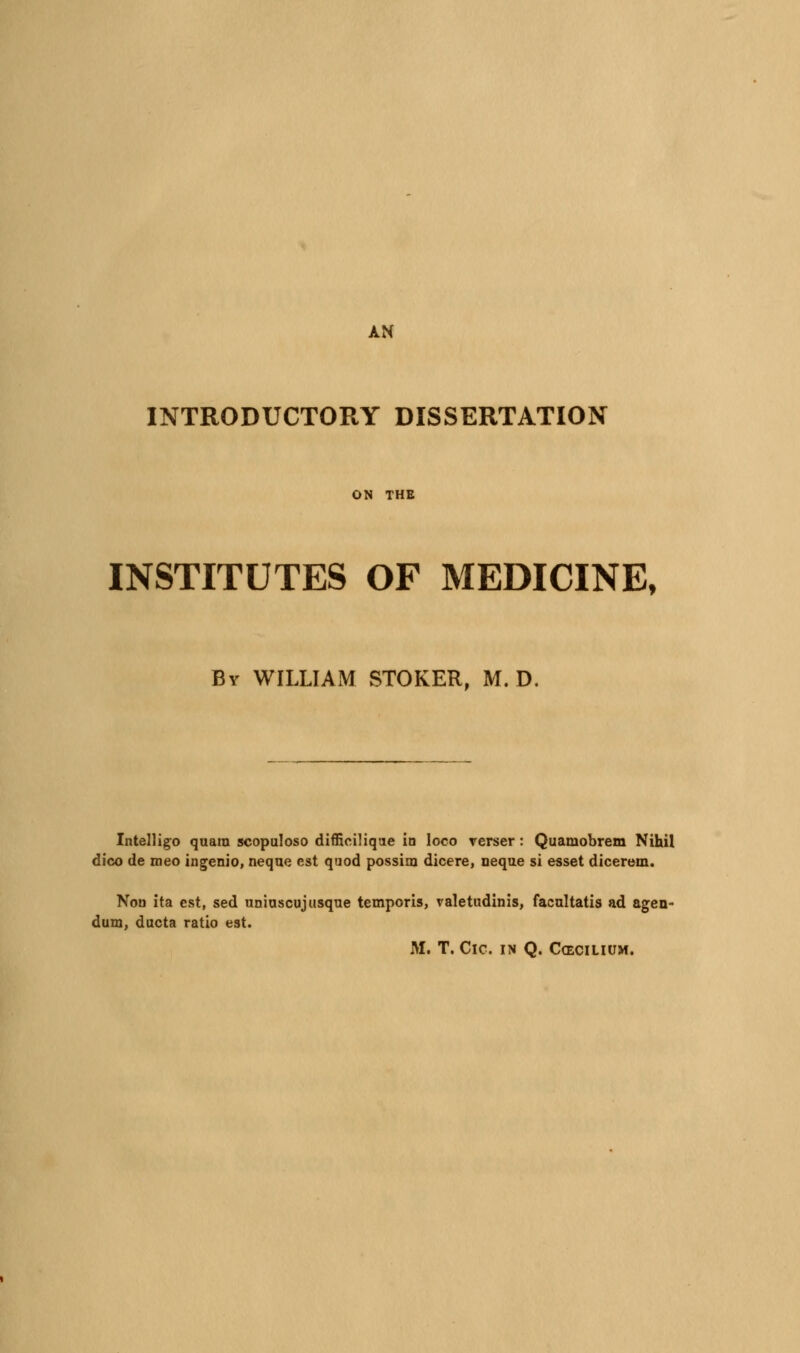 AN INTRODUCTORY DISSERTATION ON THE INSTITUTES OF MEDICINE, By WILLIAM STOKER, M. D. Intelligo qaam scopaloso dlfficilique in loco rerser: Quamobrem Nihil dico de meo ingenio, neqne est quod possim dicere, neque si esset dicerem. Nou ita est, sed uniascujusque temporis, valetudinis, facultatis ad agen- dum, ducta ratio est. M. T. CiC. IN Q. CCECILIUM.