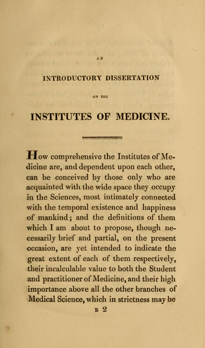 AX INTRODUCTORY DISSERTATION ON THE INSTITUTES OF MEDICINE. JHow comprehensive the Institutes of Me- dicine are, and dependent upon each other, can be conceived by those only who are acquainted with the wide space they occupy in the Sciences, most intimately connected with the temporal existence and happiness of mankind; and the definitions of them which I am about to propose, though ne- cessarily brief and partial, on the present occasion, are yet intended to indicate the great extent of each of them respectively, their incalculable value to both the Student and practitioner of Medicine, and their high importance above all the other branches of Medical Science, which in strictness may be B 2