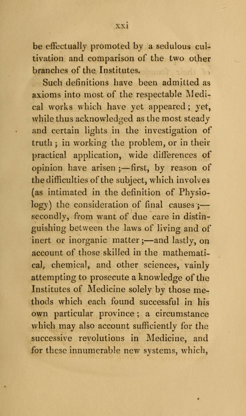 be effectually promoted by a sedulous cul- tivation and comparison of the two other branches of the Institutes* Such definitions have been admitted as axioms into most of the respectable Medi- cal works which have yet appeared; yet, while thus acknowledged as the most steady and certain lights in the investigation of truth ; in w^orking the problem, or in their practical application, wide differences of opinion have arisen ;—first, by reason of the difficulties of the subject, which involves (as intimated in the definition of Physio- logy) the consideration of final causes ;— secondlv, from want of due care in distin- guishing between the laws of living and of inert or inorganic matter;—and lastly, on account of those skilled in the mathemati- cal^ chemical, and other sciences, vainly attempting to prosecute a knowledge of the Institutes of Medicine solely by those me- thods which each found successful in his own particular province ; a circumstance which may also account sufficiently for the successive revolutions in Medicine, and for these innumerable new systems, w^iich,