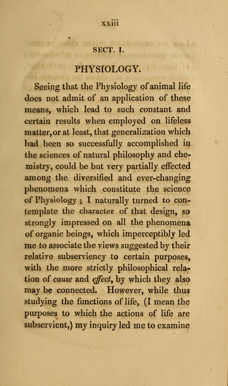 SECT. I. PHYSIOLOGY. Seeing that the Physiology of animal life does not admit of an application of these means, which lead to such constant and certain results when employed on lifeless matter,or at least, that generalization which had been so successfully accomplished in the sciences of natural philosophy and che- mistry, could be but very partially effected among the diversified and ever-changing phenomena which constitute the science of Physiology ; I naturally turned to cop- template the character of that design, so strongly impressed on all the phenomena of organic beings, which imperceptibly led me to associate the views suggested by their relative subserviency to certain purposes, with the more strictly philosophical rela- tion of cause and effhctj by which they also may be connected. However, while thus studying the functions of life, (I mean the purposes to which the actions of life are subservient,) my inquiry led me to examine
