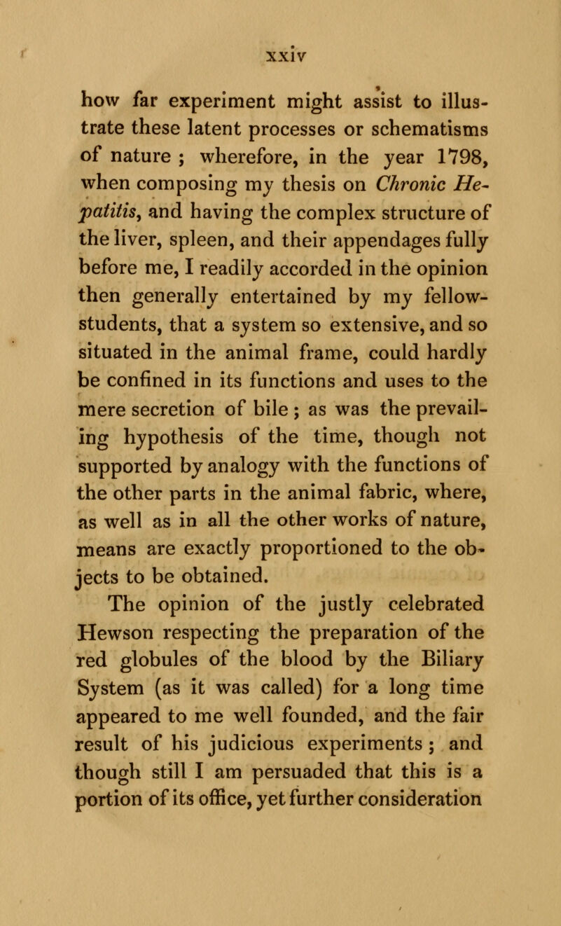 how far experiment might assist to illus- trate these latent processes or schematisms of nature ; wherefore, in the year 1798, when composing my thesis on Chronic He- patitis^ and having the complex structure of the liver, spleen, and their appendages fully before me, I readily accorded in the opinion then generally entertained by my fellow- students, that a system so extensive, and so situated in the animal frame, could hardly be confined in its functions and uses to the mere secretion of bile ; as was the prevail- ing hypothesis of the time, though not supported by analogy with the functions of the other parts in the animal fabric, where, as well as in all the other works of nature, means are exactly proportioned to the ob- jects to be obtained. The opinion of the justly celebrated Hewson respecting the preparation of the red globules of the blood by the Biliary System (as it was called) for a long time appeared to me well founded, and the fair result of his judicious experiments ; and though still I am persuaded that this is a portion of its office, yet further consideration