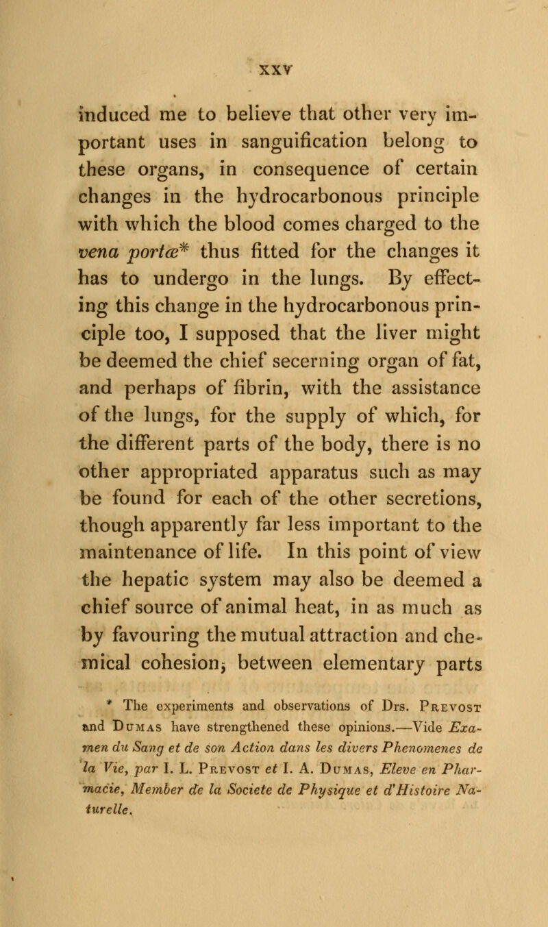 induced me to believe that other very im- portant uses in sanguification belong to these organs, in consequence of certain changes in the hydrocarbonous principle with which the blood comes charged to the vena portce^ thus fitted for the changes it has to undergo in the lungs. By effect- ing this change in the hydrocarbonous prin- ciple too, I supposed that the liver might be deemed the chief secerning organ of fat, and perhaps of fibrin, with the assistance of the lungs, for the supply of which, for the different parts of the body, there is no other appropriated apparatus such as may be found for each of the other secretions, though apparently far less important to the maintenance of life. In this point of view the hepatic system may also be deemed a chief source of animal heat, in as much as by favouring the mutual attraction and che- mical cohesion^ between elementary parts * The experiments and observations of Drs. Prevost and Dumas have strengthened these opinions.—Vide JExa- men du Sang et de son Action dans les divers Phenomenes de la Vicy par I. L. Prevost et I. A. Dumas, Eleve en Phar- macies Member de la Societe de Physique et d'Histoire Na- iurelle.