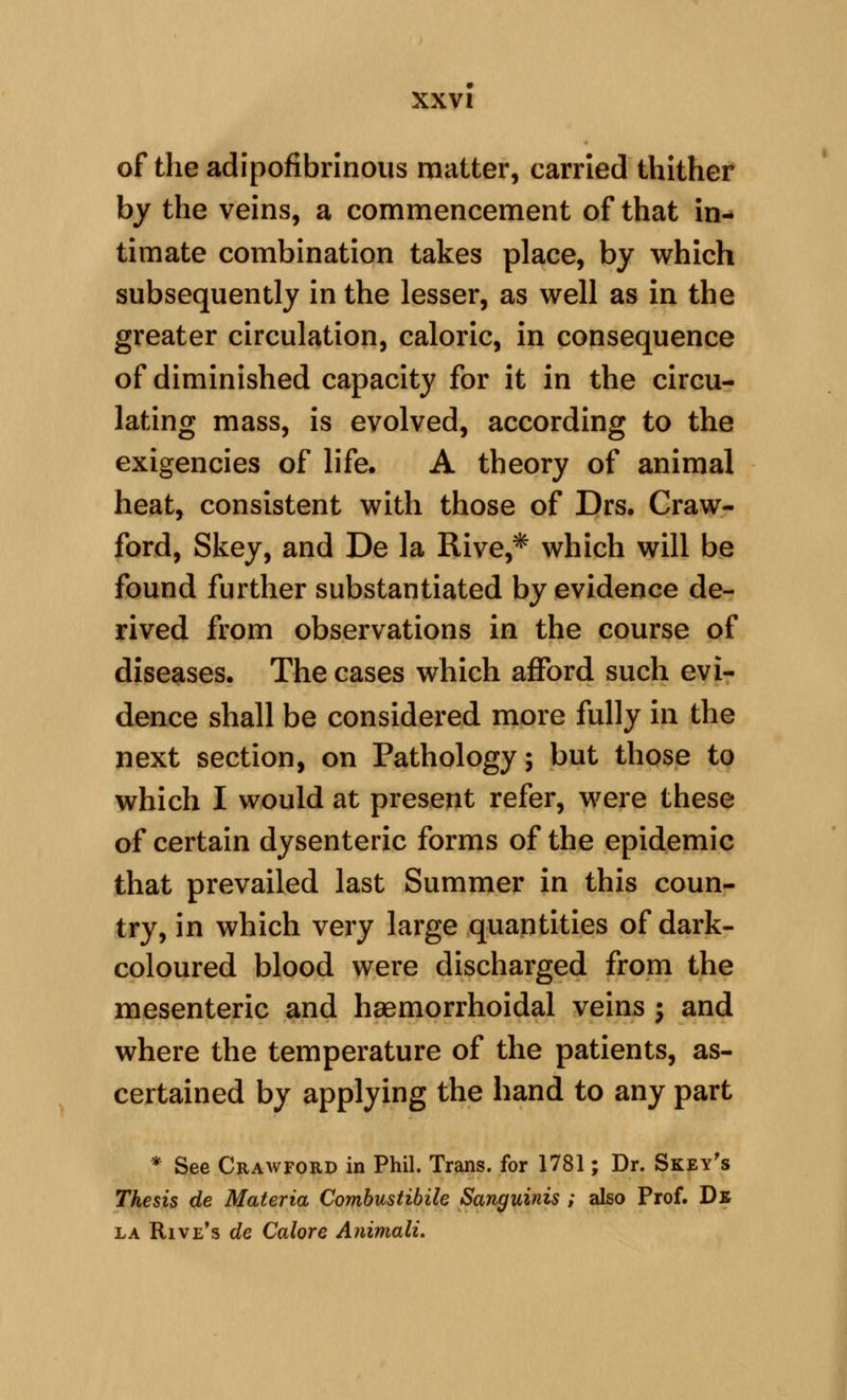 of the adipofibrinous matter, carried thithef by the veins, a commencement of that in- timate combination takes place, by which subsequently in the lesser, as well as in the greater circulation, caloric, in consequence of diminished capacity for it in the circu- lating mass, is evolved, according to the exigencies of life. A theory of animal heat, consistent with those of Drs, Craw- ford, Skey, and De la Rive,* which will be found further substantiated by evidence de- rived from observations in the course of diseases. The cases which afford such evi- dence shall be considered more fully in the next section, on Pathology; but those to which I would at present refer, were these of certain dysenteric forms of the epidemic that prevailed last Summer in this coun- try, in which very large quantities of dark- coloured blood were discharged from the mesenteric and hsemorrhoidal veins ; and where the temperature of the patients, as- certained by applying the hand to any part * See Crawford in Phil. Trans, for 1781; Dr. Skey's Thesis de Materia Combustibik Sanguinis ; also Prof. Db LA Rive's de Galore Animali.