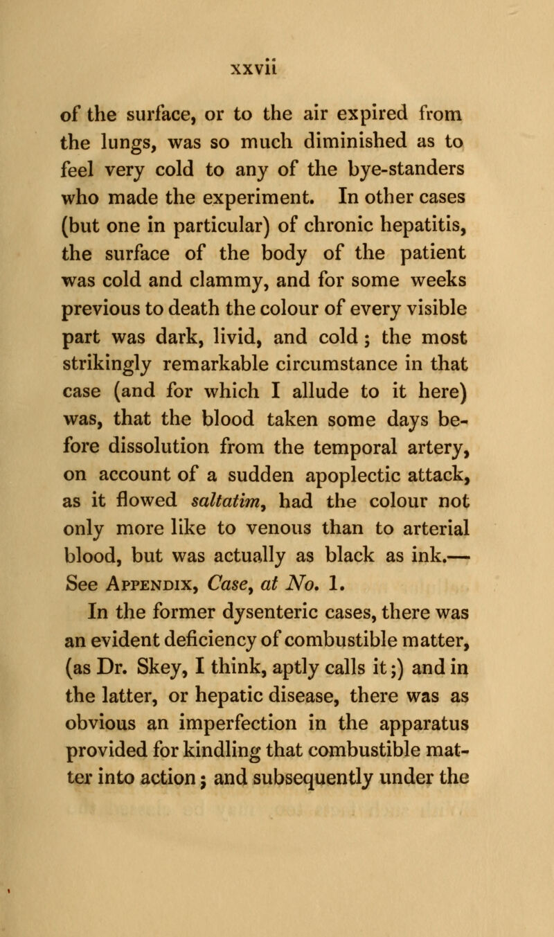 of the surface, or to the air expired from the lungs, was so much diminished as to feel very cold to any of the bye-standers who made the experiment. In other cases (but one in particular) of chronic hepatitis, the surface of the body of the patient was cold and clammy, and for some weeks previous to death the colour of every visible part was dark, livid, and cold; the most strikingly remarkable circumstance in that case (and for which I allude to it here) was, that the blood taken some days be- fore dissolution from the temporal artery, on account of a sudden apoplectic attack, as it flowed saltatim^ had the colour not only more like to venous than to arterial blood, but was actually as black as ink.— See Appendix, Case^ at No* 1. In the former dysenteric cases, there was an evident deficiency of combustible matter, (as Dr. Skey, I think, aptly calls it;) and in the latter, or hepatic disease, there was as obvious an imperfection in the apparatus provided for kindling that combustible mat- ter into action j and subsequently under the