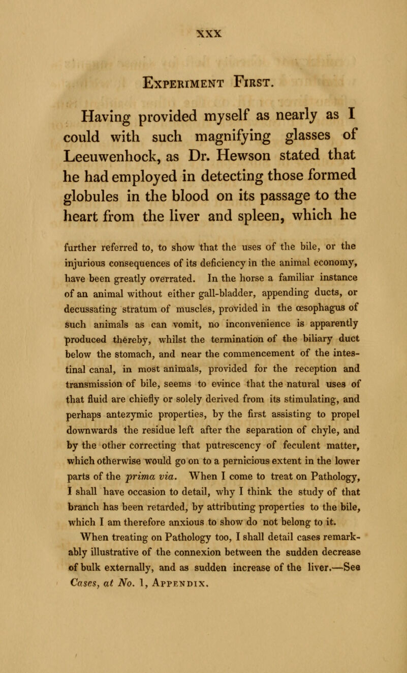 Experiment First. Having provided myself as nearly as I could with such magnifying glasses of Leeuwenhock, as Dr. Hewson stated that he had employed in detecting those formed globules in the blood on its passage to the heart from the liver and spleen, which he further referred to, to show that the uses of the bile, or the injurious consequences of its deficiency in the animal economy, have been greatly overrated. In the horse a familiar instance of an animal without either gall-bladder, appending ducts, or decussating stratum of muscles, provided in the oesophagus of such animals as can vomit, no inconvenience is apparently produced thereby, whilst the termination of the biliary duct below the stomach, and near the commencement of the intes- tinal canal, in most animals, provided for the reception and transmission of bile, seems to evince that the natural uses of that fluid are chiefly or solely derived from its stimulating, and perhaps antezymic properties, by the first assisting to propel downwards the residue left after the separation of chyle, and by the other correcting that putrescency of feculent matter, which otherwise would go on to a pernicious extent in the lower parts of the prima via. When I come to treat on Pathology, I shall have occasion to detail, why I think the study of that branch has been retarded, by attributing properties to the bile, which I am therefore anxious to show do not belong to it. When treating on Pathology too, I shall detail cases remark- ably illustrative of the connexion between the sudden decrease of bulk externally, and as sudden increase of the liver.—See Cases, at No. 1, Appendix.