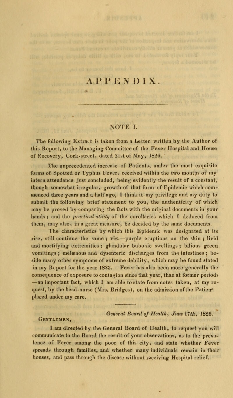 APPENDIX NOTE I. The following ExtraL-t is taken from a Letter written by the Author of this Report, to the Managing Committee of the Fever Hospital and House of Recovery, Cork-street, dated 31st of May, 1826. The unprecedented increase of Patients, under the most exquisite forms of Spotted or Typhus Fever, received within the two months of my intern attendance just concluded, being evidently the result of a constant, though somewhat irregular, growth of that form of Epidemic which com- menced three years and a half ago, I think it my privilege and my duty to submit the following brief statement to you, the authenticity of which may be proved by comparing the facts with the original documents in your hands ; and the practical utility of the corollaries which I deduced from them, may also, in a great measure, ba decided by the same documents. The characteristics by which this Epidemic was designated at its rise, still continue the same ; viz.—purple eruptions on the skin ; livid and mortifying extremities ; glandular bubonic swellings ; bilious green vomitings ; melaenous and dysenteric discharges from the intestines ; be- side many other symptoms of extreme debility, which may be found stated in my Report for the year 1823. Fever has also been more generally the consequence of exposure to contagion since that year, than at farmer periods — an important fact, which I am able to state from notes taken, at my re- <[uest, by the head-nurse (Mrs. Bridges), on the admission of the Patieo' placed under my care. General Board of Healthy June 17thy 1826. Gentlemen, I am directed by the General Board of Health, to request you will communicate to the Board the result of your observations, as to the preva- lence of Fever among the poor of this city, and state whether Fever spreads through families, and whether many individuals remain in their houses, and pass through the disease without receiving Hospital relief.