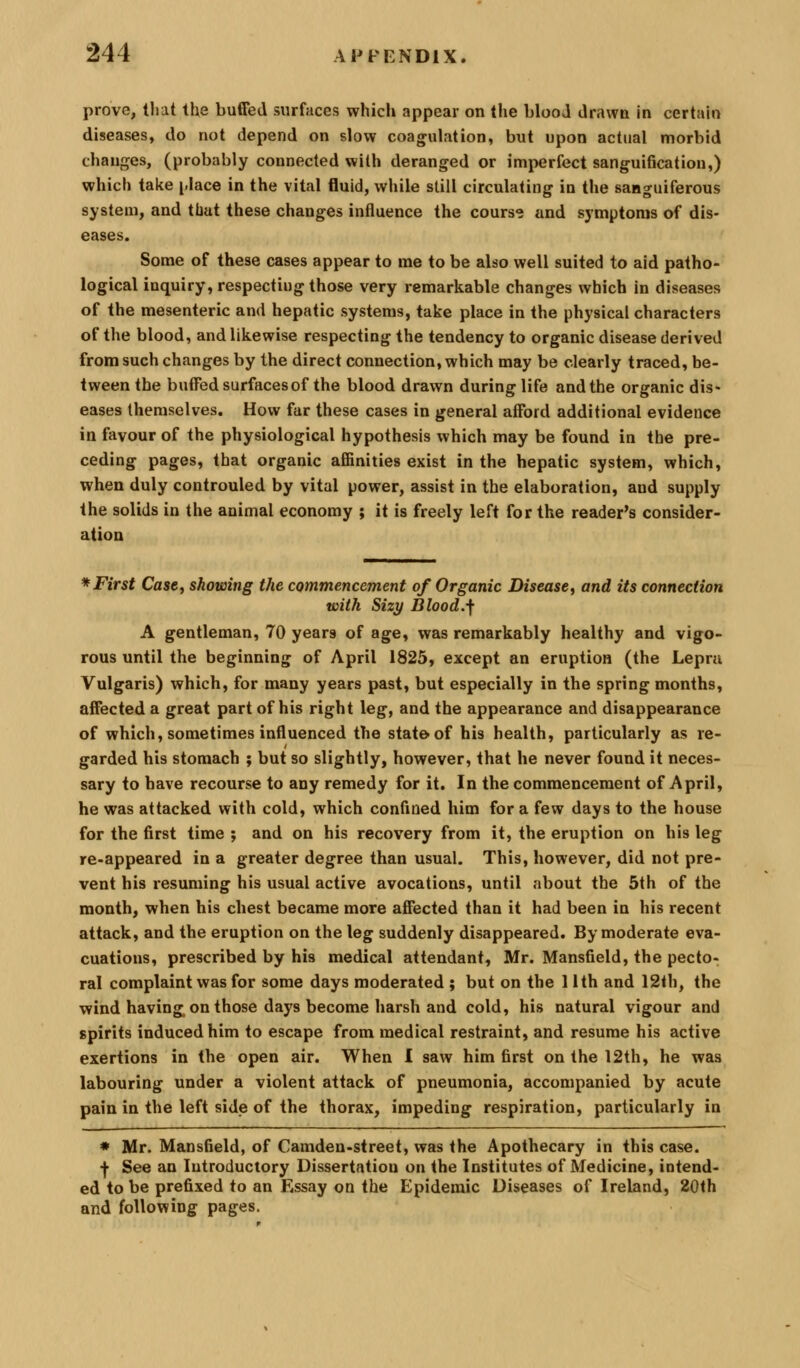 prove, tliat the buffed surfaces whicli appear on the blooJ drawn in certain diseases, do not depend on slow coagulation, but upon actual morbid changes, (probably connected with deranged or imperfect sanguification,) which take i-lace in the vital fluid, while still circulating in the sanguiferous system, and that these changes influence the cours*; and symptoms of dis- eases. Some of these cases appear to me to be also well suited to aid patho- logical inquiry, respecting those very remarkable changes which in diseases of the mesenteric and hepatic systems, take place in the physical characters of the blood, and likewise respecting the tendency to organic disease derived from such changes by the direct connection, which may be clearly traced, be- tween the buffed surfacesof the blood drawn during life and the organic dis- eases themselves. How far these cases in general afford additional evidence in favour of the physiological hypothesis which may be found in the pre- ceding pages, that organic afiinities exist in the hepatic system, which, when duly controuled by vital power, assist in the elaboration, and supply the solids in the animal economy ; it is freely left for the reader's consider- ation * First Case, showing the commencement of Organic Disease, and its connection with Sizy Blood.-f A gentleman, 70 years of age, was remarkably healthy and vigo- rous until the beginning of April 1825, except an eruption (the Lepra Vulgaris) which, for many years past, but especially in the spring months, affected a great part of his right leg, and the appearance and disappearance of which, sometimes influenced the state of bis health, particularly as re- garded his stomach ; but so slightly, however, that he never found it neces- sary to have recourse to any remedy for it. In the commencement of April, he was attacked with cold, which confined him for a few days to the house for the first time ; and on his recovery from it, the eruption on his leg re-appeared in a greater degree than usual. This, however, did not pre- vent his resuming his usual active avocations, until about the 5th of the month, when his chest became more affected than it had been in his recent attack, and the eruption on the leg suddenly disappeared. By moderate eva- cuations, prescribed by his medical attendant, Mr. Mansfield, the pecto- ral complaint was for some days moderated ; but on the lith and 12th, the wind having on those days become harsh and cold, his natural vigour and spirits induced him to escape from medical restraint, and resume his active exertions in the open air. When I saw him first on the 12th, he was labouring under a violent attack of pneumonia, accompanied by acute pain in the left side of the thorax, impeding respiration, particularly in * Mr. Mansfield, of Camden-street, was the Apothecary in this case. ■}• See an Introductory Dissertation on the Institutes of Medicine, intend- ed to be prefixed to an Essay on the Epidemic Diseases of Ireland, 20th and following pages.