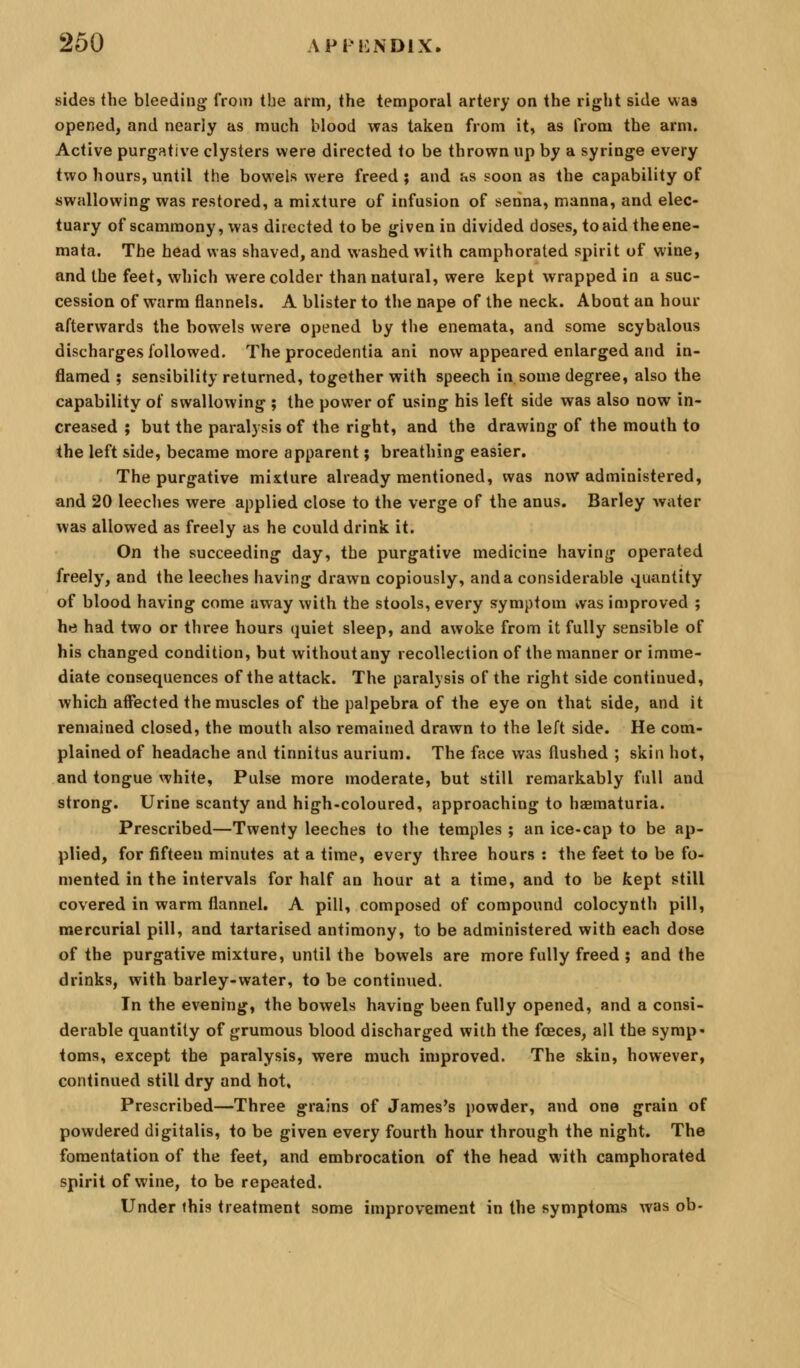 sides the bleeding from the arm, the temporal artery on the right side was opened, and nearly as much blood was taken from it, as from the arm. Active purgative clysters were directed to be thrown up by a syringe every two hours, until the bowels were freed; and as soon as the capability of swallowing was restored, a mixture of infusion of senna, manna, and elec- tuary of scammony, was directed to be given in divided doses, to aid the ene- mata. The head was shaved, and washed with camphorated spirit of wine, and the feet, which were colder than natural, were kept wrapped in a suc- cession of warm flannels. A blister to the nape of the neck. About an hour afterwards the bowels were opened by the enemata, and some scybalous discharges followed. The procedentia ani now appeared enlarged and in- flamed ; sensibility returned, together with speech in some degree, also the capability of swallowing ; the power of using his left side was also now in- creased ; but the paralysis of the right, and the drawing of the mouth to the left side, became more apparent; breathing easier. The purgative mixture already mentioned, was now administered, and 20 leeches were applied close to the verge of the anus. Barley water was allowed as freely as he could drink it. On the succeeding day, the purgative medicine having operated freely, and the leeches having drawn copiously, and a considerable quantity of blood having come away with the stools, every symptom vvas improved ; he had two or three hours quiet sleep, and awoke from it fully sensible of his changed condition, but without any recollection of the manner or imme- diate consequences of the attack. The paralysis of the right side continued, which affected the muscles of the palpebra of the eye on that side, and it ren)ained closed, the mouth also remained drawn to the left side. He com- plained of headache and tinnitus aurium. The face was flushed ; skin hot, and tongue white, Pulse more moderate, but still remarkably full and strong. Urine scanty and high-coloured, approaching to haematuria. Prescribed—Twenty leeches to the temples ; an ice-cap to be ap- plied, for fifteen minutes at a time, every three hours : the feet to be fo- mented in the intervals for half an hour at a time, and to be kept still covered in warm flannel. A pill, composed of compound colocynth pill, mercurial pill, and tartarised antimony, to be administered with each dose of the purgative mixture, until the bowels are more fully freed ; and the drinks, with barley-water, to be continued. In the evening, the bowels having been fully opened, and a consi- derable quantity of grumous blood discharged with the foeces, all the symp- toms, except the paralysis, were much improved. The skin, however, continued still dry and hot. Prescribed—Three grains of James's powder, and one grain of powdered digitalis, to be given every fourth hour through the night. The fomentation of the feet, and embrocation of the head with camphorated spirit of wine, to be repeated. Under ihis treatment some improvement in the symptoms was ob-