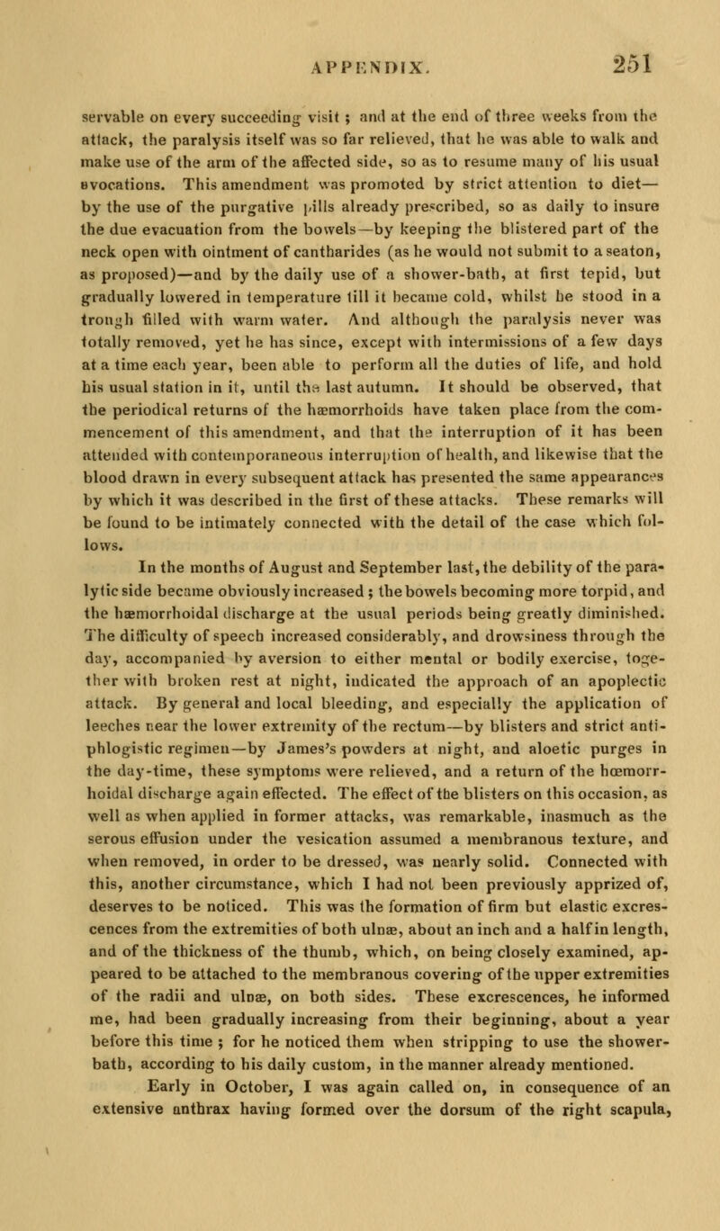 servable on every succeeding visit ; and at the end of three weeks from the attack, the paralysis itself was so far relieved, that he was able to walk and make use of the arm of the affected side, so as to resume many of his usual evocations. This amendment was promoted by strict attention to diet— by the use of the purgative j-ills already prescribed, so as daily to insure the due evacuation from the bowels—by keeping the blistered part of the neck open with ointment of cantharides (as he would not submit to a seaton, as proposed)—and by the daily use of a shower-bath, at first tepid, but gradually lowered in temperature till it became cold, whilst he stood in a tron<;h filled with warm water. And although the paralysis never was totally removed, yet he has since, except with intermissions of a few days at a time each year, been able to perform all the duties of life, and hold Lis usual station in it, until the; last autumn. It should be observed, that the periodical returns of the haemorrhoids have taken place from the com- mencement of this amendment, and that the interruption of it has been attended with contemporaneous interruption of health, and likewise that the blood drawn in every subsequent attack has presented the same appearances by which it was described in the first of these attacks. These remarks will be found to be intimately connected with the detail of the case which fol- lows. In the months of August and September last, the debility of the para- lytic side became obviously increased ; the bowels becoming more torpid, and the haemorrhoidal discharge at the usual periods being greatly diminished. The ditTiculty of speech increased considerably, and drowsiness through the day, accompanied hy aversion to either mental or bodily exercise, tosje- ther with broken rest at night, indicated the approach of an apoplectic attack. By general and local bleeding, and especially the application of leeches near the lower extremity of the rectum—by blisters and strict anti- phlogistic regimen—by James's powders at night, and aloetic purges in the day-time, these symptoms were relieved, and a return of the hoemorr- hoidal discharge again effected. The effect of the blisters on this occasion, as well as when applied in former attacks, was remarkable, inasmuch as the serous effusion under the vesication assumed a membranous texture, and when removed, in order to be dressed, was nearly solid. Connected with this, another circumstance, which I had not been previously apprized of, deserves to be noticed. This was the formation of firm but elastic excres- cences from the extremities of both ulnae, about an inch and a half in length, and of the thickness of the thumb, which, on being closely examined, ap- peared to be attached to the membranous covering of the upper extremities of the radii and ulnae, on both sides. These excrescences, he informed me, had been gradually increasing from their beginning, about a year before this time ; for he noticed them when stripping to use the shower- bath, according to his daily custom, in the manner already mentioned. Early in October, I was again called on, in consequence of an extensive anthrax having fornied over the dorsum of the right scapula,