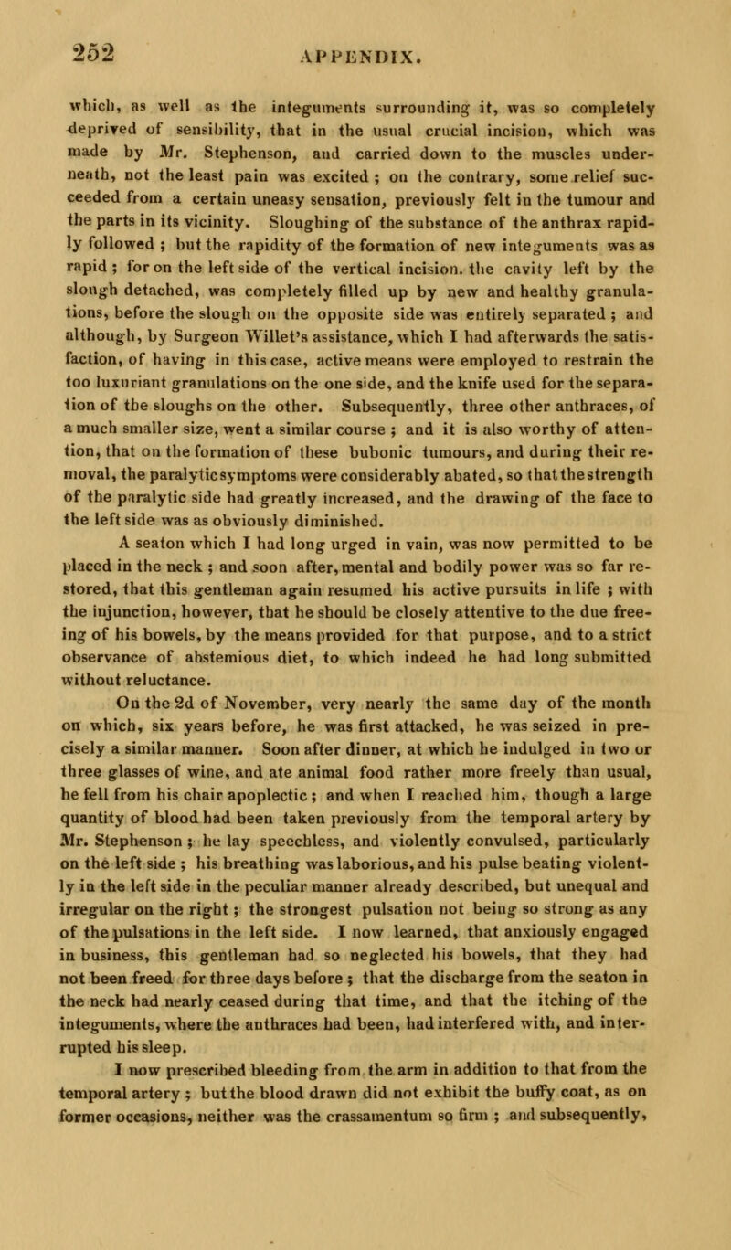 wbicli, as well as Ihe integuments surrounding it, was so completely deprived of sensibility, that in the usual crucial incision, which wjis made by Mr. Stephenson, and carried down to the muscles under- neath, not the least pain was excited ; on the contrary, some relief suc- ceeded from a certain uneasy sensation, previously felt in the tumour and ihe parts in its vicinity. Sloughing of the substance of the anthrax rapid- ly followed ; but the rapidity of the formation of new integuments was as rapid; for on the left side of the vertical incision, the cavity left by the slough detached, was completely tilled up by new and healthy granula- tions, before the slough on the opposite side was entirely separated ; and although, by Surgeon Willet's assistance, which I had afterwards the satis- faction, of having in this case, active means were employed to restrain the loo luxuriant granulations on the one side, and the knife used for the separa- tion of the sloughs on the other. Subsequently, three other anthraces, of a much smaller size, went a similar course ; and it is also worthy of atten- tion, that on the formation of these bubonic tumours, and during their re- moval, the paralyticsymptoms were considerably abated, so (hat the strength of the paralytic side had greatly increased, and the drawing of the face to the left side was as obviously diminished. A seaton which I had long urged in vain, was now permitted to be placed in the neck ; and soon after, mental and bodily power was so far re- stored, that this gentleman again resumed his active pursuits in life ; with the injunction, however, that he should be closely attentive to the due free- ing of his bowels, by the means provided for that purpose, and to a strict observance of abstemious diet, to which indeed he had long submitted without reluctance. On the 2d of November, very nearly the same day of the month on which, six years before, he was first attacked, he was seized in pre- cisely a similar manner. Soon after dinner, at which he indulged in two or three glasses of wine, and ate animal food rather more freely than usual, he fell from his chair apoplectic ; and when I reached him, though a large quantity of blood had been taken previously from the temporal artery by Mr. Stephenson ; he lay speechless, and violently convulsed, particularly on the left side ; his breathing was laborious, and his pulse beating violent- ly in the left side in the peculiar manner already described, but unequal and irregular on the right; the strongest pulsation not being so strong as any of the pulsations in the left side. I now learned, that anxiously engaged in business, this gentleman had so neglected his bowels, that they had not been freed for three days before ; that the discharge from the seaton in the neck had nearly ceased during that time, and that the itching of the integuments, where the anthraces had been, had interfered with, and inter- rupted his sleep. I now prescribed bleeding from the arm in addition to that from the temporal artery ; but the blood drawn did not exhibit the buflFy coat, as on former occasions, neither was the crassamentum so firm ; and subsequently,