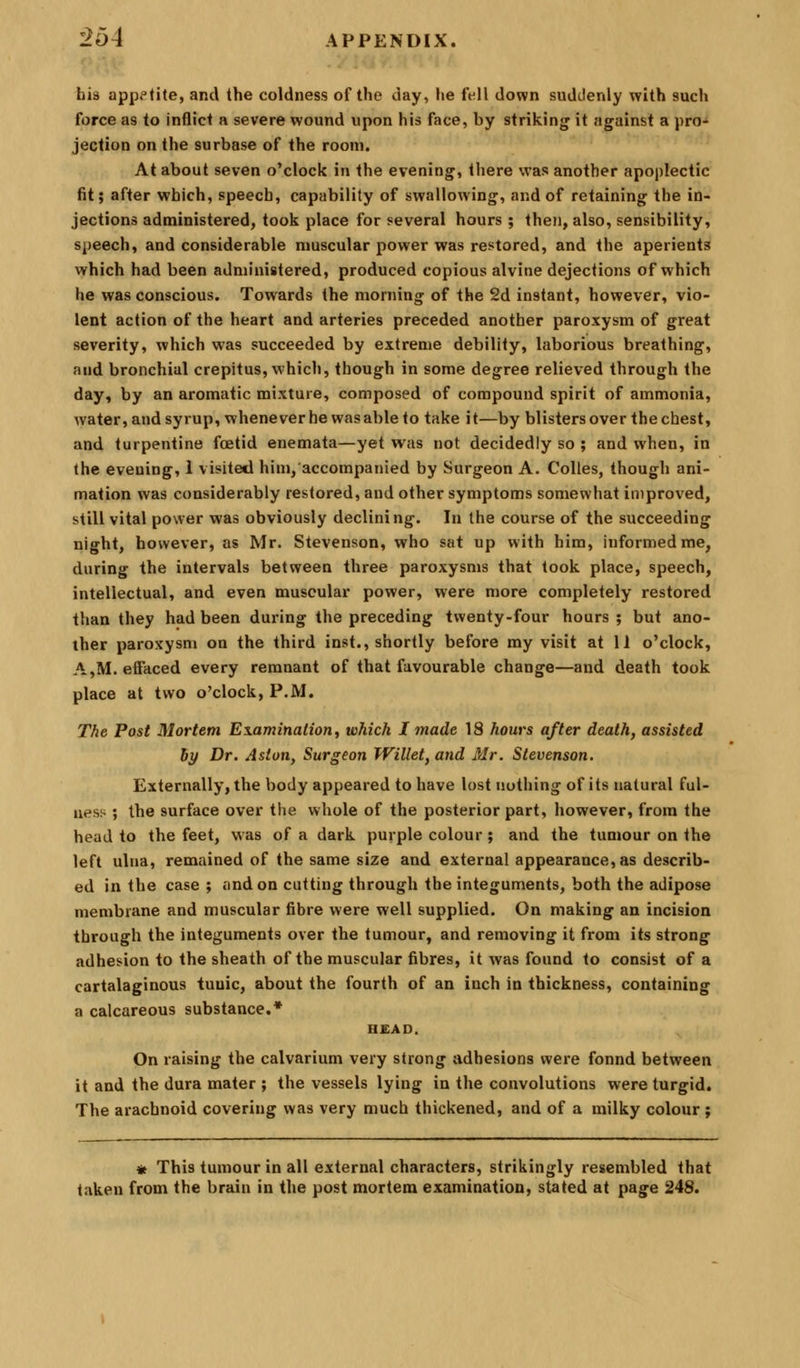 bis appetite, and the coldness of the day, lie fell down suddenly with such force as to inflict a severe wound upon his face, by striking it against a pro- jection on the surbase of the room. At about seven o'clock in the evening, there was another apoplectic fit; after which, speech, capability of swallowing, and of retaining the in- jections administered, took place for several hours ; then, also, sensibility, speech, and considerable muscular power was restored, and the aperients which had been administered, produced copious alvine dejections of which he was conscious. Towards the morning of the 2d instant, however, vio- lent action of the heart and arteries preceded another paroxysm of great severity, which was succeeded by extreme debility, laborious breathing, and bronchial crepitus, which, though in some degree relieved through the day, by an aromatic mixture, composed of compound spirit of ammonia, water, and syrup, whenever he was able to take it—by blisters over the chest, and turpentine foetid enemata—yet was not decidedly so ; and when, in the evening, i visited him, accompatiied by Surgeon A. CoUes, though ani- mation was considerably restored, and other symptoms somewhat improved, still vital power was obviously declining. In the course of the succeeding night, however, as Mr. Stevenson, who sat up with him, informed me, during the intervals between three paroxysms that took place, speech, intellectual, and even muscular power, were more completely restored than they had been during the preceding twenty-four hours ; but ano- ther paroxysm on the third inst., shortly before my visit at 11 o'clock, A,M. effaced every remnant of that favourable change—and death took place at two o'clock, P.M. The Post Mortem Examination, which I made 18 hours after death, assisted by Dr. Aston, Surgeon Willet, and Mr. Stevenson. Externally, the body appeared to have lost nothing of its natural ful- ness ; the surface over the whole of the posterior part, however, from the head to the feet, was of a dark purple colour ; and the tumour on the left ulna, remained of the same size and external appearance, as describ- ed in the case ; and on cutting through the integuments, both the adipose membrane and muscular fibre were well supplied. On making an incision through the integuments over the tumour, and removing it from its strong adhesion to the sheath of the muscular fibres, it was found to consist of a cartalaginous tunic, about the fourth of an inch in thickness, containing a calcareous substance.* H£AD. On raising the calvarium very strong adhesions were found between it and the dura mater ; the vessels lying in the convolutions were turgid. The arachnoid covering was very much thickened, and of a milky colour ; * This tumour in all external characters, strikingly resembled that taken from the brain in the post mortem examination, stated at page 24S.