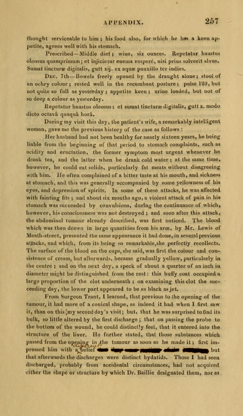 thought serviceable to hini ; his food also, for which he hafs a keen ap- petite, agrees well with his stomach. Prescribed—Middle diet; wine, six ounces. Repetatur haustus oleosus quaniprimum; et injicietur enema vespere, nisi prius solverit alvus. Sumat tincturae digitalis, gutt xij. ex aquas pauxillo ter indies. Dec. 7th—Bowels freely opened by the draught alone; stool of an ochry colour ; rested well in the recumbent posture; pulse 120, but not quite so full as yesterday ,• appetite keen; urine loaded, but not of so deep a colour as yesterday. llepetatur haustus oleosus; et sumat tincturae digitalis, gutt x. modo dicto octava quaqua hora. During my visit this day, the patient's wife, a remarkably intelligent woman, gave me the previous history of the case as follows : Her husband had not been healthy for nearly sixteen years, he being liable from the beginning of that period to stomach complaints, such as acidity and eructation, the former symptom most urgent whenever he drank tea, and the latter when he drank cold water ; at the same time, however, he could eat solids, particularly fat meats without disagreeing with him. He often complained of a bitter taste at his mouth, and sickness at stomach, and this was generally accompanied by some yellowness of his eyes, and depression of spirits. In some of these attacks, he was affected with fainting fits ; and about six months ago, a violent attack of pain in his stomach was succeeded by convulsions, during the continuance of which, however, his consciousness was not destroyed ; and soon after this attack, the abdominal tumour already described, was first noticed. The blood which was then drawn in large quantities from his arm, by Mr. Lewis of Meath-street, presented the same appearance it had done, in several previous attacks, and which, from its being so remarkable,she perfectly recollects. The surface of the Mood on the cups, she said, was first the colour and con- sistence of cream, but afterwards, became gradually yellow, particularly in the centre ; and on the next day, a speck of about a quarter of an inch in diameter might be distinguished from the rest: this buffy coat occupied a large proportion of the clot underneath ; on examining this clot the suc- ceeding day, the lower part appeared to be as black as jet. From Surgeon Trant, 1 learned, that previous to ihe opening of the tumour, it had more of a conical shape, as indeed it had when I first saw it, than on this [my second day's visit; but, that he was surprised to find its bulk, so little altered by the first discharge ; that on passing the probe to the bottom of the wound, he could distinctly feel, that it entered into the structure of the liver. He further stated, that those substances which passed from the opening in ihe tumour as soon as he made it; first im- pressed him with^l^iief 4iii* liB[p«aiii^|Mlim^«iliiM Ifl^^m^ but that afterwards the discharges were distinct hydatids. Those I had seen discharged, probably from accidental circumstances, had not acquired cither the shape or structure by which Dr. Baillie designated them, nor as