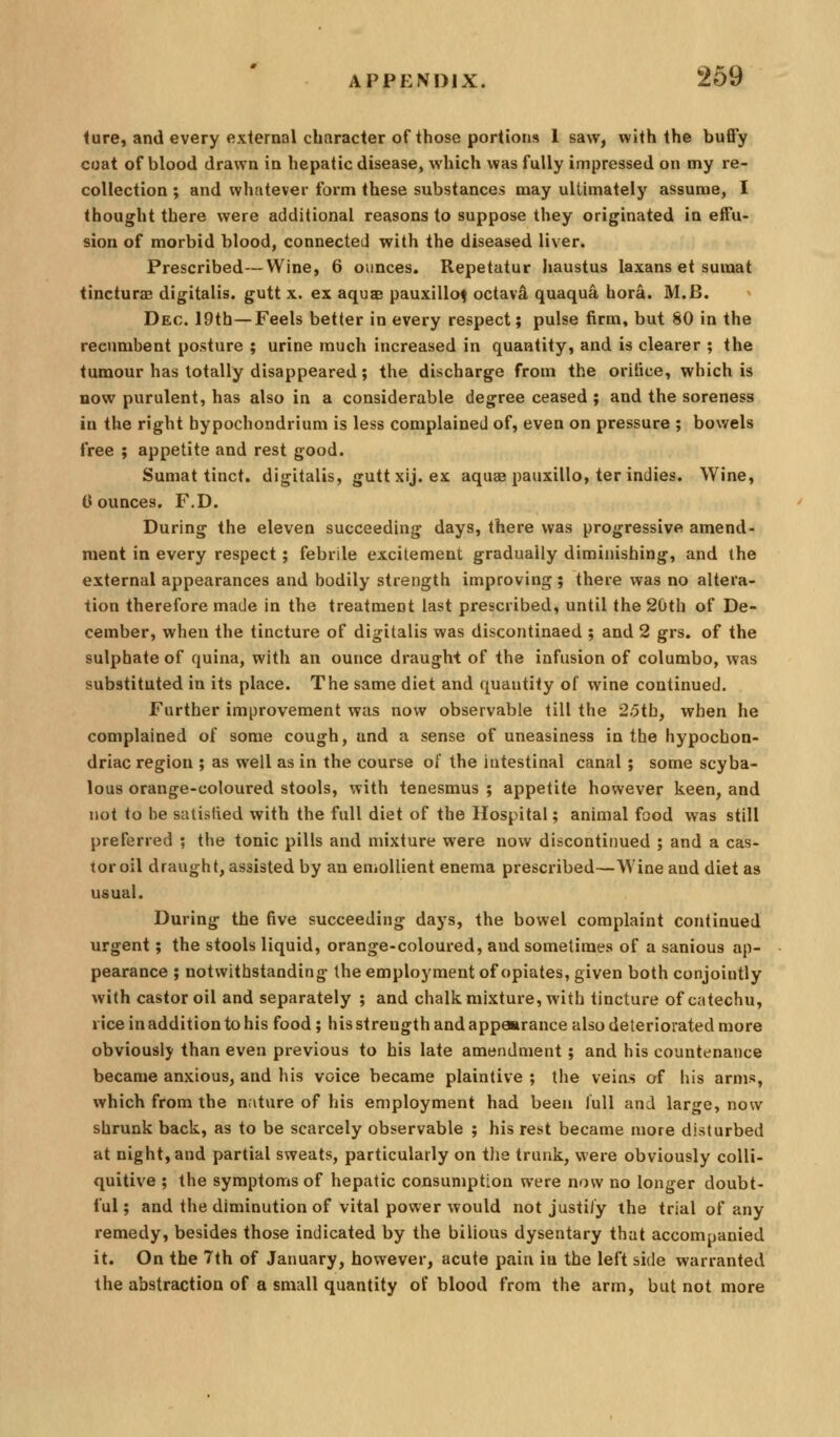 iure, and every external character of those portions 1 saw, with the buffy coat of blood drawn in hepatic disease, which was fully impressed on my re- collection ; and whatever form these substances may ultimately assume, I thought there were additional reasons to suppose they originated in effu- sion of morbid blood, connected with the diseased liver. Prescribed—Wine, 6 ounces. Repetatur Iiaustus laxans et sumat tincturas digitalis, gutt x. ex aquae pauxillof octava quaqua hora. M.B. Dec. 19th—Feels better in every respect; pulse firm, but 80 in the recumbent posture ; urine much increased in quantity, and is clearer ; the tumour has totally disappeared; the discharge from the orifice, which is BOW purulent, has also in a considerable degree ceased ; and the soreness in the right hypochondrium is less complained of, even on pressure ; bowels free ; appetite and rest good. Sumat tinct. digitalis, guttxij. ex aquae pauxillo, ter indies. Wine, 0 ounces. F,D. During the eleven succeeding days, there was progressive amend- ment in every respect; febrile excitement gradually diminishing, and the external appearances and bodily strength improving ; there was no altera- tion therefore made in the treatment last prescribed, until the 20th of De- cember, when the tincture of digitalis was discontinaed ; and 2 grs. of the sulphate of quina, with an ounce draught of the infusion of columbo, was substituted in its place. The same diet and quautity of wine continued. Further improvement was now observable till the 25tb, when he complained of some cough, and a sense of uneasiness in the hypochon- driac region ; as well as in the course ot the intestinal canal; some scyba- lous orange-coloured stools, with tenesmus ; appetite however keen, and not to be satisfied with the full diet of the Hospital; animal food was still preferred ; the tonic pills and mixture were now discontinued ; and a cas- tor oil draught, assisted by an enioUient enema prescribed—Wine and diet as usual. During the five succeeding days, the bowel complaint continued urgent; the stools liquid, orange-coloured, and sometimes of a sanious ap- pearance ; notwithstanding the employment of opiates, given both conjointly with castor oil and separately ; and chalk mixture, with tincture of catechu, riceinadditiontohis food; his strength and appearance also deteriorated more obviously than even previous to his late amendment; and his countenance became anxious, and his voice became plaintive ; the veins of his arms, which from the nature of his employment had been lull and large, now shrunk back, as to be scarcely observable ; his rest became more disturbed at night, and partial sweats, particularly on the trunk, were obviously colli- quitive ; the symptoms of hepatic consunjption were now no longer doubt- ful; and the diminution of vital power would not justify the trial of any remedy, besides those indicated by the bilious dysentary that accompanied it. On the 7th of January, however, acute pain in the left side warranted the abstraction of a small quantity of blood from the arm, but not more