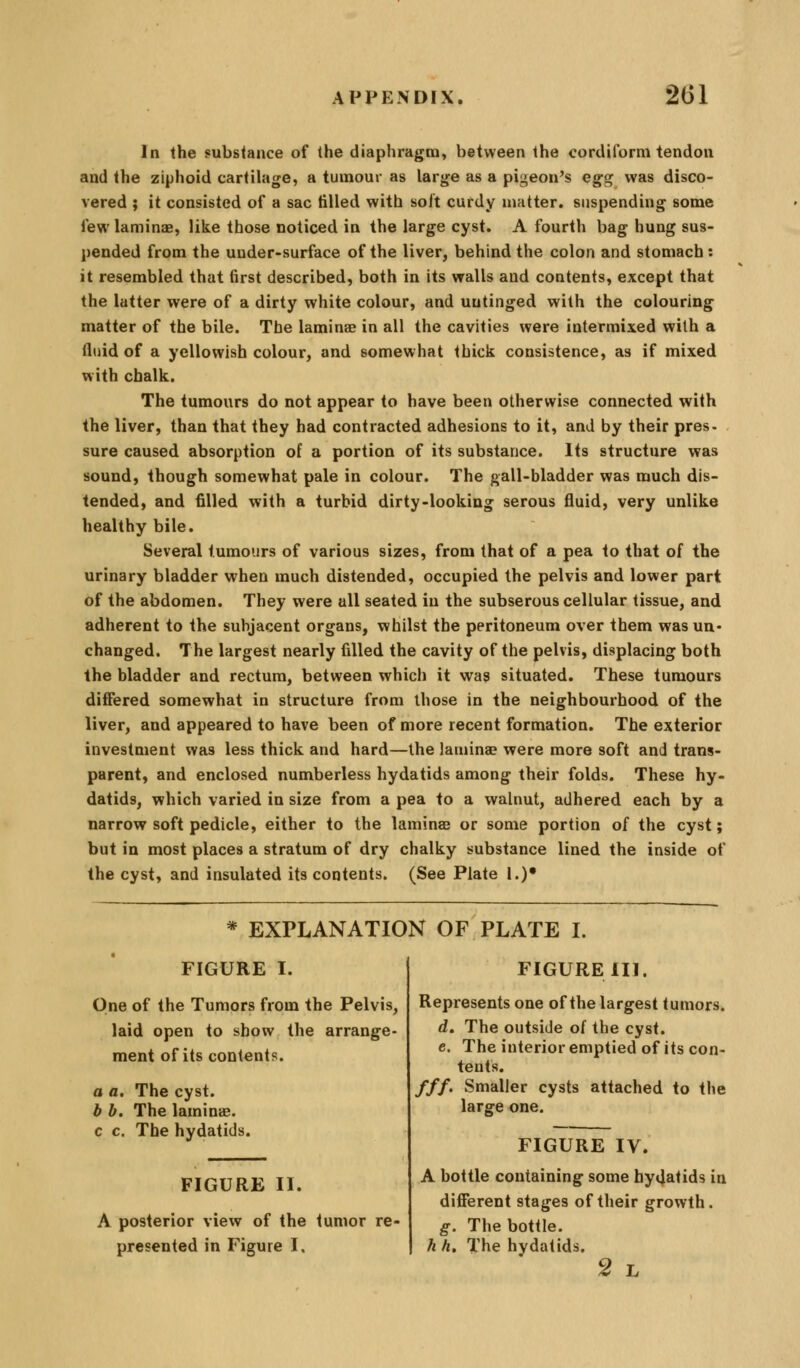 In the substance of the diaphragm, between the corcUform tendon and the ziphoid cartilage, a tumour as large as a pigeon's egg was disco- vered ; it consisted of a sac tilled with soit cufdy matter, suspending some few laminEB, like those noticed in the large cyst. A fourth bag hung sus- pended from the uuder-surface of the liver, behind the colon and stomach : it resembled that (irst described, both in its walls and contents, except that the latter were of a dirty white colour, and uutinged with the colouring matter of the bile. The laminae in all the cavities were intermixed with a fluid of a yellowish colour, and somewhat thick consistence, as if mixed with chalk. The tumours do not appear to have been otherwise connected with the liver, than that they had contracted adhesions to it, and by their pres- sure caused absorption of a portion of its substance. Its structure was sound, though somewhat pale in colour. The gall-bladder was much dis- tended, and filled with a turbid dirty-looking serous fluid, very unlike healthy bile. Several tumours of various sizes, from that of a pea to that of the urinary bladder when much distended, occupied the pelvis and lower part of the abdomen. They were all seated in the subserous cellular tissue, and adherent to the subjacent organs, whilst the peritoneum over them was un- changed. The largest nearly filled the cavity of the pelvis, displacing both the bladder and rectum, between which it was situated. These tumours differed somewhat in structure from those in the neighbourhood of the liver, and appeared to have been of more recent formation. The exterior investment was less thick and hard—the laminae were more soft and trans- parent, and enclosed numberless hydatids among their folds. These hy- datids, which varied in size from a pea to a walnut, adhered each by a narrow soft pedicle, either to the laminae or some portion of the cyst; but in most places a stratum of dry chalky substance lined the inside of the cyst, and insulated its contents. (See Plate !.)• * EXPLANATION OF PLATE I. FIGURE I. One of the Tumors from the Pelvis, laid open to show the arrange- ment of its contents. a a. The cyst. b h. The laminas. c c. The hydatids. FIGURE II. A posterior view of the tumor re- presented in Figure I. FIGURE III. Represents one of the largest tumors. d. The outside of the cyst, c. The interior emptied of its con- tents. ///. Smaller cysts attached to the larffe one. FIGURE IV. A bottle containing some hydatids in dijSerent stages of their growth. g. The bottle. h h. The hydatids. 2 L