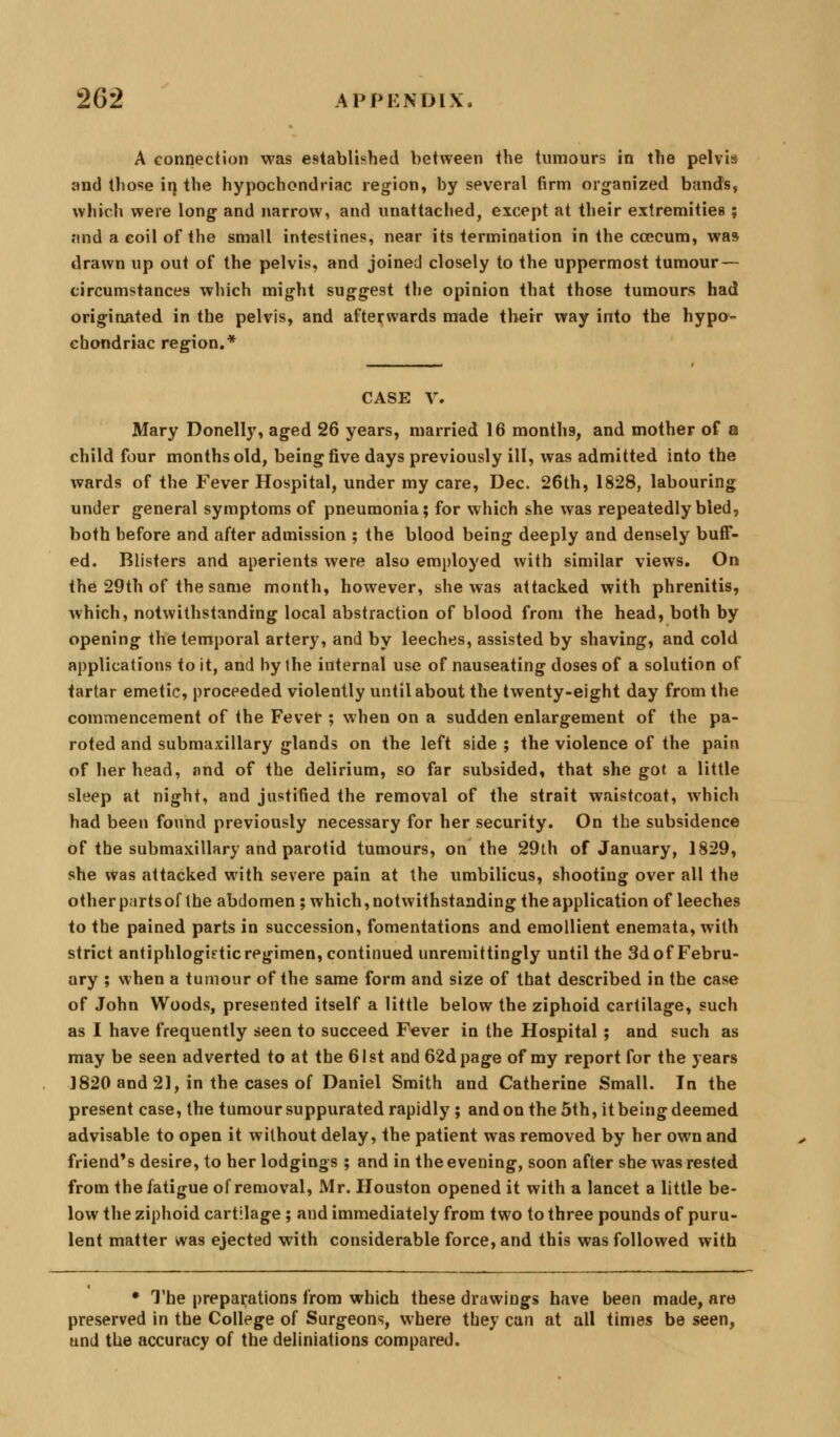 A connection was established between the tumours in the pelvis and those irj the hypochondriac region, by several firm organized bands, which were long and narrow, and unattached, except at their extremities; nnd a coil of the small intestines, near its termination in the ccccum, was drawn up out of the pelvis, and joined closely to the uppermost tumour— circumstances which might suggest the opinion that those tumours had originated in the pelvis, and afteifwards made their way into the hypo- chondriac region.* CASE V. Mary Donelly, aged 26 years, married 16 months, and mother of a child four months old, being five days previously ill, was admitted into the wards of the Fever Hospital, under my care, Dec. 26th, 1828, labouring under general symptoms of pneumonia; for which she was repeatedly bled, both before and after admission ; the blood being deeply and densely buff- ed. Blisters and aperients were also employed with similar views. On the 29th of the same month, however, she was attacked with phrenitis, Avhich, notwithstanding local abstraction of blood from the head, both by opening the temporal artery, and by leeches, assisted by shaving, and cold applications to it, and by the internal use of nauseating doses of a solution of tartar emetic, proceeded violently until about the twenty-eight day from the commencement of the Fever ; when on a sudden enlargement of the pa- roted and submaxillary glands on the left side ; the violence of the pain of her head, and of the delirium, so far subsided, that she got a little sleep at night, and justified the removal of the strait waistcoat, which had been found previously necessary for her security. On the subsidence of the submaxillary and parotid tumours, on the 29th of January, 1829, she was attacked with severe pain at the umbilicus, shooting over all the other parts of the abdomen; which, notwithstanding the application of leeches to the pained parts in succession, fomentations and emollient enemata, with strict antiphlogistic regimen, continued unremittingly until the 3d of Febru- ary ; when a tumour of the same form and size of that described in the case of John Woods, presented itself a little below the ziphoid cartilage, such as I have frequently seen to succeed Fever in the Hospital ; and such as may be seen adverted to at the 61st and 62dpage of my report for the years J820 and 21, in the cases of Daniel Smith and Catherine Small. In the present case, the tumour suppurated rapidly; and on the 5th, it being deemed advisable to open it without delay, the patient was removed by her own and friend's desire, to her lodgings ; and in the evening, soon after she was rested from the fatigue of removal, Mr. Houston opened it with a lancet a little be- low the ziphoid cartilage ; and immediately from two to three pounds of puru- lent matter was ejected with considerable force, and this was followed with • The preparations from which these drawings have been made, are preserved in the College of Surgeons, where they can at all times be seen, and the accuracy of the deliniations compared.