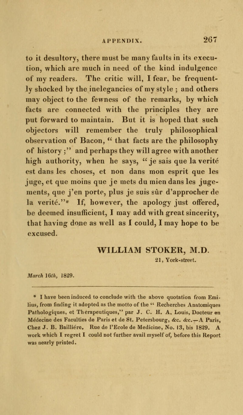 to it desultory, there must be many faults in its execu- tion, which are much in need of the kind indulgence of my readers. The critic will, I fear, be frequent- ly shocked by the inelegancies of my style ; and others may object to the fewness of the remarks, by which facts are connected with the principles they are put forward to maintain. But it is hoped that such objectors will remember the truly philosophical observation of Bacon,  that facts are the philosophy of history ;'* and perhaps they will agree with another high authority, when he says,  je sais que la verite est dans les choses, et non dans mon esprit que les juge, et que moins que je mets du mien dans les juge- ments, que j'en porte, plus je suis siir d'approcher de la verite.* If, however, the apology just offered, be deemed insufficient, I may add with great sincerity, that having done as well as I could, I may hope to be excused. WILLIAM STOKER, M.D. 21, York-street. March 16th, 1829. * I have been induced to conclude with the above quotation from Emi- lius, from finding it adopted as the motto of the  Recherches Anatomiques Pathologiques, et Therapeutiques, par J. C. H. A. Louis, Docteur en Medecine des Faculties de Paris et de St. Petersbourg, &c. <fec.—A Paris, Chez J. B. Bailli^re. Rue de I'Ecole de Medicine, No. 13, bis 1829. A work which I regret I could not further avail myself of, before this Report was nearly printed.