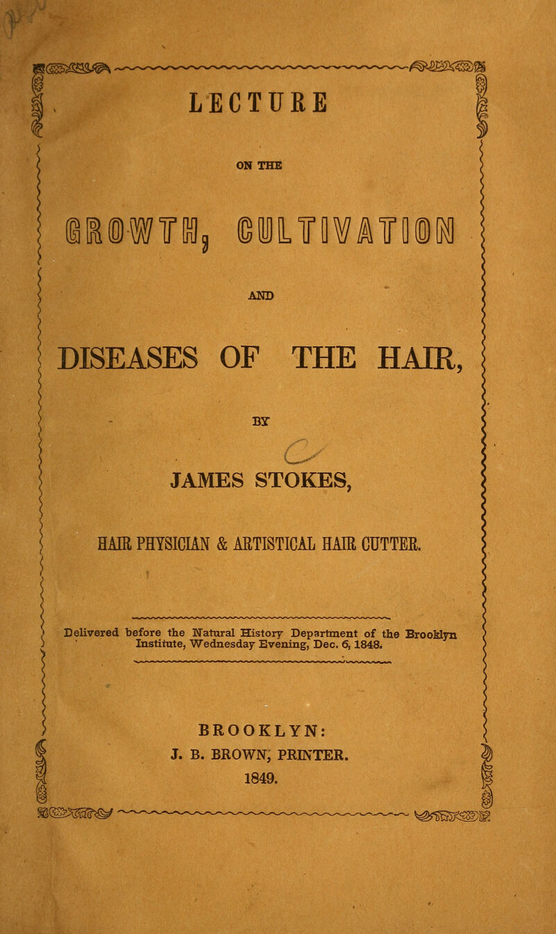 LECTURE 1 !i®W«3 G MIL TO A TO INI AND DISEASES OF THE HAIR, BY- JAMES STOKES, HAIR PHYSICIAN & ARTISTICAL HAIR CUTTER. Delivered before the Natural History Department of the Brooklyn Institute, Wednesday Evening, Dec. 6,184& BROOKLYN: J. B. BROWN, PRINTER. 1849. *^m^!K